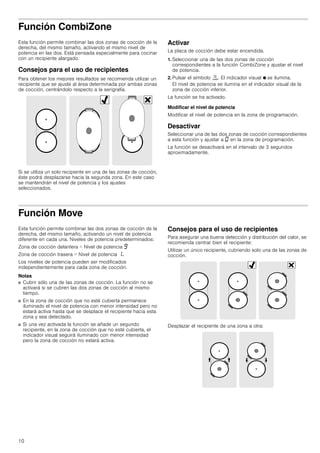 10
Función CombiZone
Esta función permite combinar las dos zonas de cocción de la
derecha, del mismo tamaño, activando el mismo nivel de
potencia en las dos. Está pensada especialmente para cocinar
con un recipiente alargado.
Consejos para el uso de recipientes
Para obtener los mejores resultados se recomienda utilizar un
recipiente que se ajuste al área determinada por ambas zonas
de cocción, centrándolo respecto a la serigrafía.
Si se utiliza un solo recipiente en una de las zonas de cocción,
éste podrá desplazarse hacia la segunda zona. En este caso
se mantendrán el nivel de potencia y los ajustes
seleccionados.
Activar
La placa de cocción debe estar encendida.
1. Seleccionar una de las dos zonas de cocción
correspondientes a la función CombiZone y ajustar el nivel
de potencia.
2. Pulsar el símbolo ú. El indicador visual Ú se ilumina.
El nivel de potencia se ilumina en el indicador visual de la
zona de cocción inferior.
La función se ha activado.
Modificar el nivel de potencia
Modificar el nivel de potencia en la zona de programación.
Desactivar
Seleccionar una de las dos zonas de cocción correspondientes
a esta función y ajustar a ‹ en la zona de programación.
La función se desactivará en el intervalo de 3 segundos
aproximadamente.
Función Move
Esta función permite combinar las dos zonas de cocción de la
derecha, del mismo tamaño, activando un nivel de potencia
diferente en cada una. Niveles de potencia predeterminados:
Zona de cocción delantera = Nivel de potencia Š
Zona de cocción trasera = Nivel de potencia ‚.
Los niveles de potencia pueden ser modificados
independientemente para cada zona de cocción.
Notas
■ Cubrir sólo una de las zonas de cocción. La función no se
activará si se cubren las dos zonas de cocción al mismo
tiempo.
■ En la zona de cocción que no esté cubierta permanece
iluminado el nivel de potencia con menor intensidad pero no
estará activa hasta que se desplace el recipiente hacia esta
zona y sea detectado.
■ Si una vez activada la función se añade un segundo
recipiente, en la zona de cocción que no esté cubierta, el
indicador visual seguirá iluminado con menor intensidad
pero la zona de cocción no estará activa.
Consejos para el uso de recipientes
Para asegurar una buena detección y distribución del calor, se
recomienda centrar bien el recipiente:
Utilizar un único recipiente, cubriendo solo una de las zonas de
cocción.
Desplazar el recipiente de una zona a otra:
 
