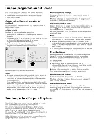 12
Función programación del tiempo
Esta función se puede utilizar de dos formas diferentes:
■ para apagar automáticamente una zona de cocción.
■ como reloj avisador.
Apagar automáticamente una zona de
cocción
La zona se apaga automáticamente una vez transcurrido el
tiempo seleccionado.
Así se programa
La placa de cocción debe estar encendida:
1. Seleccionar la zona de cocción y el nivel de potencia
deseado.
2. Pulsar el símbolo 0. El indicador x de la zona de cocción
se ilumina. En la indicación visual de la función
programación del tiempo se ilumina ‹‹.
3. En los siguientes 10 segundos, seleccionar en la zona de
programación el tiempo de cocción deseado.
El tiempo de cocción empieza a transcurrir.
Notas
■ Se puede programar automáticamente el mismo tiempo de
cocción para todas las zonas. El tiempo programado
transcurrirá de forma independiente para cada una de las
zonas de cocción.
En el capítulo Ajustes básicos se encuentra la información
relativa a la programación automática del tiempo de cocción.
■ En la zona de cocción combinada, cuando estén activadas
las funciones CombiZone o Move, el tiempo programado
será el mismo para las dos zonas de cocción.
Modificar o cancelar el tiempo
Seleccionar la zona de cocción y a continuación pulsar el
símbolo 0.
Modificar el tiempo de cocción en la zona de programación o
ajustar a ‹‹ para cancelar el tiempo.
Una vez transcurrido el tiempo
La zona de cocción se apaga. Suena una señal de aviso. En la
indicación visual de la función programación del tiempo se
ilumina ‹‹ durante 10 segundos.
Al pulsar el símbolo 0, las indicaciones se apagan y la señal
acústica finaliza.
Notas
■ Para programar un tiempo de cocción inferior a 10 minutos,
pulsar siempre el 0 antes de seleccionar el valor deseado.
■ Si se ha programado un tiempo de cocción para varias
zonas, en la indicación visual de la función programación del
tiempo se muestra siempre el tiempo de la zona de cocción
seleccionada.
■ Se puede ajustar un tiempo de cocción de hasta 99 minutos.
El reloj avisador
El reloj avisador de cocina permite programar un tiempo de
hasta 99 minutos. No depende de los otros ajustes. Esta
función no apaga automáticamente una zona de cocción.
Así se programa
1. Pulsar varias veces el símbolo 0 hasta que el
indicador U se ilumine. En la indicación visual de la función
programación del tiempo se ilumina ‹‹.
2. Ajustar el tiempo deseado en la zona de programación.
Tras unos segundos el tiempo comienza a transcurrir.
Modificar o cancelar el tiempo
Pulsar el símbolo 0, el indicador U se ilumina.
Modificar el tiempo en la zona de programación o pulsar 0
para cancelar el tiempo.
Una vez transcurrido el tiempo
Una vez transcurrido el tiempo suena una señal. En la
indicación visual de la función programación del tiempo se
iluminan ‹‹ y U. Tras pulsar el símbolo 0 las indicaciones se
apagan.
Función protección para limpieza
Si se limpia el panel de mando mientras la placa de cocción
está encendida, los ajustes se pueden modificar.
Para evitarlo, la placa de cocción dispone de la función
protección para limpieza. Pulsar el símbolo >. Suena una
señal. El panel de mando queda bloqueado durante
35 segundos. Ahora se puede limpiar la superficie del panel de
mando sin riesgo a modificar los ajustes.
Nota: El bloqueo no afecta al interruptor principal. Se puede
apagar la placa de cocción cuando se desee.
 
