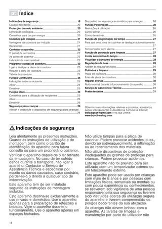 18
ì Índice[pt]Instruçõesdeserviço
Indicações de segurança ........................................................ 18
Causas dos danos ..........................................................................20
Protecção do meio ambiente.................................................. 20
Eliminação ecológica......................................................................20
Conselhos para poupar energia...................................................20
Cozedura por indução............................................................. 21
Vantagens da cozedura por indução ..........................................21
Recipientes .......................................................................................21
Conhecer o aparelho ............................................................... 22
O painel de comandos...................................................................22
As zonas de cozinhar .....................................................................22
Indicador de calor residual............................................................22
Programar a placa de cozedura.............................................. 23
Ligar e desligar a placa de cozedura..........................................23
Regular a zona de cozedura .........................................................23
Tabela de cozedura.........................................................................23
Função CombiZone ................................................................. 25
Indicações sobre o recipente........................................................25
Ativar ..................................................................................................25
Desativar............................................................................................25
Função Move ............................................................................ 25
Conselhos para a utilização de recipientes ...............................25
Ativar ..................................................................................................26
Desativar............................................................................................26
Segurança para crianças ........................................................ 26
Activar e desactivar o dispositivo de segurança para crianças
.............................................................................................................26
Dispositivo de segurança automático para crianças ............... 26
Função Powerboost................................................................. 26
Restrições à utilização....................................................................26
Como activar ....................................................................................26
Como desactivar..............................................................................26
Função de programação do tempo........................................ 27
Para que uma zona de cozinhar se desligue automaticamente
.............................................................................................................27
Temporizador com alarme.............................................................27
Função de protecção para limpeza........................................ 27
Limite automático do tempo................................................... 28
Visualizar o consumo de energia........................................... 28
Regulações de base ................................................................ 28
Aceder às regulações base...........................................................29
Cuidados e limpeza ................................................................. 29
Placa de cozedura...........................................................................29
Friso da placa de cozedura...........................................................30
Reparar avarias........................................................................ 30
Ruído normal durante o funcionamento do aparelho .............. 30
Serviço de Assistência Técnica ............................................. 31
Pratos testados........................................................................ 31
Produktinfo
Obtenha mais informações relativas a produtos, acessórios,
peças sobresselentes e Assistência Técnica na Internet:
www.bosch-home.com e na loja Online:
www.bosch-eshop.com
: Indicações de segurança
Leia atentamente as presentes instruções.
Guarde as instruções de utilização e de
montagem bem como o cartão de
identificação do aparelho para futura
consulta ou para um proprietário posterior.
Verificar o aparelho depois de o ter retirado
da embalagem. No caso de ter sofrido
danos durante o transporte, não ligar o
aparelho. Contactar o Serviço de
Assistência Técnica e especificar por
escrito os danos causados, caso contrário,
perder-se-á o direito a qualquer tipo de
indemnização.
Este aparelho tem de ser instalado
segundo as instruções de montagem
incluídas.
Este aparelho destina-se exclusivamente a
uso privado e doméstico. Use o aparelho
apenas para a preparação de refeições e
bebidas. Vigie o aparelho durante o
funcionamento. Use o aparelho apenas em
espaços fechados.
Não utilize tampas para a placa de
cozinhar. Podem provocar acidentes, p. ex.,
devido ao sobreaquecimento, à inflamação
ou ao rebentamento dos materiais.
Não utilize dispositivos de proteção
inadequados ou grelhas de proteção para
crianças. Podem provocar acidentes.
Este aparelho não foi previsto para ser
utilizado com um temporizador externo ou
um telecomando externo.
Este aparelho pode ser usado por crianças
com mais de 8 anos e por pessoas com
limitações físicas, sensoriais ou mentais ou
com pouca experiência ou conhecimentos,
se estiverem sob vigilância de uma pessoa
responsável pela sua segurança ou tiverem
sido instruídas acerca da utilização segura
do aparelho e tiverem compreendido os
perigos decorrentes da sua utilização.
As crianças não devem brincar com o
aparelho. As tarefas de limpeza e
manutenção por parte do utilizador não
 