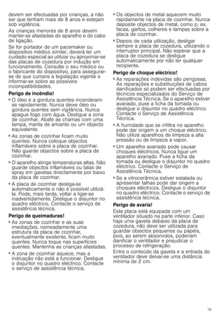 19
devem ser efectuadas por crianças, a não
ser que tenham mais de 8 anos e estejam
sob vigilância.
As crianças menores de 8 anos devem
manter-se afastadas do aparelho e do cabo
de ligação.
Se for portador de um pacemaker ou
dispositivo médico similar, deverá ter um
cuidado especial ao utilizar ou aproximar-se
das placas de cozedura por indução em
funcionamento. Consulte o seu médico ou
o fabricante do dispositivo, para assegurar-
se de que cumpre a legislação vigente e
informar-se sobre as possíveis
incompatibilidades.
Perigo de incêndio!
■ O óleo e a gordura quentes incendeiam-
se rapidamente. Nunca deixe óleo ou
gordura quentes sem vigilância. Nunca
apague fogo com água. Desligue a zona
de cozinhar. Abafe as chamas com uma
tampa, manta de amianto ou um objecto
equivalente.
Perigo de incêndio!
■ As zonas de cozinhar ficam muito
quentes. Nunca coloque objectos
inflamáveis sobre a placa de cozinhar.
Não guarde objectos sobre a placa de
cozinhar.
Perigo de incêndio!
■ O aparelho atinge temperaturas altas. Não
guarde objectos inflamáveis ou latas de
spray em gavetas directamente por baixo
da placa de cozinhar.
Perigo de incêndio!
■ A placa de cozinhar desliga-se
automaticamente e não é possível utilizá-
la. Pode, mais tarde, voltar a ligar-se
inadvertidamente. Desligue o disjuntor no
quadro eléctrico. Contacte o serviço de
assistência técnica.
Perigo de queimaduras!
■ As zonas de cozinhar e as suas
imediações, nomeadamente uma
estrutura da placa de cozinhar,
eventualmente existente, ficam muito
quentes. Nunca toque nas superfícies
quentes. Mantenha as crianças afastadas.
Perigo de queimaduras!
■ A zona de cozinhar aquece, mas a
indicação não está a funcionar. Desligue
o disjuntor no quadro eléctrico. Contacte
o serviço de assistência técnica.
Perigo de queimaduras!
■ Os objectos de metal aquecem muito
rapidamente na placa de cozinhar. Nunca
deposite objectos de metal, como p. ex.
facas, garfos, colheres e tampas sobre a
placa de cozinhar.
Perigo de incêndio!
■ Depois de cada utilização, desligar
sempre a placa de cozedura, utilizando o
interruptor principal. Não esperar que a
placa de cozedura se desligue
automaticamente por não ter qualquer
recipiente.
Perigo de choque eléctrico!
■ As reparações indevidas são perigosas.
As reparações e substituições de cabos
danificados só podem ser efectuadas por
técnicos especializados do Serviço de
Assistência Técnica. Se o aparelho estiver
avariado, puxe a ficha da tomada ou
desligue o disjuntor no quadro eléctrico.
Contacte o Serviço de Assistência
Técnica.
Perigo de choque eléctrico!
■ A humidade que se infiltra no aparelho
pode dar origem a um choque eléctrico.
Não utilize aparelhos de limpeza a alta
pressão ou de limpeza a vapor.
Perigo de choque eléctrico!
■ Um aparelho avariado pode causar
choques eléctricos. Nunca ligue um
aparelho avariado. Puxe a ficha da
tomada ou desligue o disjuntor no quadro
eléctrico. Contacte o Serviço de
Assistência Técnica.
Perigo de choque eléctrico!
■ Se a vitrocerâmica estiver estalada ou
apresentar falhas pode dar origem a
choques eléctricos. Desligue o disjuntor
no quadro eléctrico. Contacte o serviço de
assistência técnica.
Perigo de avaria!
Esta placa está equipada com um
ventilador situado na parte inferior. Caso
haja uma gaveta debaixo da placa de
cozedura, não deve ser utilizada para
guardar objectos pequenos ou papéis,
pois, ao serem absorvidos, poderiam
danificar o ventilador e prejudicar o
processo de refrigeração.
Entre o conteúdo da gaveta e a entrada do
ventilador deve deixar-se uma distância
mínima de 2 cm.
 