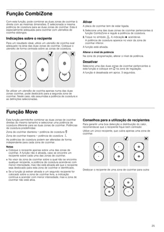25
Função CombiZone
Com esta função, pode combinar as duas zonas de cozinhar à
direita com as mesmas dimensões. É selecionada a mesma
potência de cozedura para as duas zonas de cozinhar. Esta é
especialmente adequada para cozinhar com utensílios de
cozinha oblongos.
Indicações sobre o recipente
Para um resultado ideal, utilize um utensílio de cozinha oval
adequado na área das duas zonas de cozinhar. Coloque o
utensílio de forma centrada sobre as zonas de cozedura.
Se utilizar um utensílio de cozinha apenas numa das duas
zonas cozinhar, pode deslocá-lo para a segunda zona de
cozinhar. Neste caso, são assumidas a potência de cozedura e
as definições selecionadas.
Ativar
A placa de cozinhar tem de estar ligada.
1. Selecione uma das duas zonas de cozinhar pertencentes à
função CombiZone e regule a potência de cozedura.
2. Toque no símbolo ú. A indicação Ú acende-se.
A potência de cozedura aparece no visor da zona de
cozinhar inferior.
A função está ativada.
Alterar o nível de potência
Na zona de programação, alterar o nível de potência.
Desativar
Selecione uma das duas zonas de cozinhar pertencentes a
esta função e coloque em ‹ na zona de regulação.
A função é desativada em aprox. 3 segundos.
Função Move
Esta função permite-lhe combinar as duas zonas de cozinhar
direitas do mesmo tamanho e selecionar uma potência de
cozedura diferente para as duas zonas de cozinhar. Potências
de cozedura predefinidas:
Zona de cozinhar dianteira = potência de cozedura Š
Zona de cozinhar traseira = potência de cozedura ‚.
As potências de cozedura podem ser alteradas de forma
independente para cada zona de cozinhar.
Notas
■ Coloque o recipente apenas sobre uma das zonas de
cozinhar. A função não é ativada, caso se encontre um
recipente sobre cada uma das zonas de cozinhar.
■ No visor da zona de cozinhar sobre a qual não se encontra
qualquer recipente, a potência de cozedura acende-se com
menor intensidade, mas não está ativada até que o recipente
seja deslocado para esta zona de cozinhar e identificado.
■ Se a função já estiver ativada e um segundo recipente for
colocado sobre a zona de cozinhar livre, a indicação
continua a acender com menor intensidade, mas a zona de
cozinhar não está ativa.
Conselhos para a utilização de recipientes
Para garantir uma boa detecção e distribuição do calor,
recomenda-se que o recipiente fique bem centrado:
Utilize um único recipente, que cubra apenas uma zona de
cozinhar.
Deslocar o recipente de uma zona de cozinhar para outra:
 
