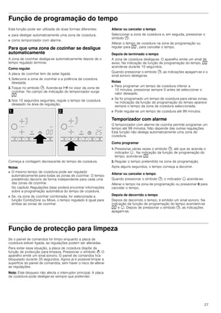 27
Função de programação do tempo
Esta função pode ser utilizada de duas formas diferentes:
■ para desligar automaticamente uma zona de cozedura.
■ como temporizador com alarme.
Para que uma zona de cozinhar se desligue
automaticamente
A zona de cozinhar desliga-se automaticamente depois de o
tempo regulado terminar.
Como regular
A placa de cozinhar tem de estar ligada.
1. Selecione a zona de cozinhar e a potência de cozedura
desejada.
2. Toque no símbolo 0. Acende-se x no visor da zona de
cozinhar. No campo de indicação do temporizador surge
‹‹.
3. Nos 10 segundos seguintes, regule o tempo de cozedura
desejado na área de regulação.
Começa a contagem decrescente do tempo de cozedura.
Notas
■ O mesmo tempo de cozedura pode ser regulado
automaticamente para todas as zonas de cozinhar. O tempo
predefinido decorre de forma independente para cada uma
das zonas de cozinhar.
No capítulo Regulações base poderá encontrar informações
sobre a programação automática do tempo de cozedura.
■ Se, na zona de cozinhar combinada, for selecionada a
função CombiZone ou Move, o tempo regulado é igual para
ambas as zonas de cozinhar.
Alterar ou cancelar o tempo
Seleccionar a zona de cozedura e, em seguida, pressionar o
símbolo 0.
Alterar o tempo de cozedura na zona de programação ou
regular para ‹‹ , para cancelar o tempo.
Depois de terminado o tempo
A zona de cozedura desliga-se. O aparelho emite um sinal de
aviso. Na indicação da função de programação do tempo, ‹‹
acende-se durante 10 segundos.
Quando pressionar o símbolo 0, as indicações apagam-se e o
sinal sonoro desliga-se.
Notas
■ Para programar um tempo de cozedura inferior a
10 minutos, pressionar sempre 0 antes de seleccionar o
valor desejado.
■ Se foi programado um tempo de cozedura para várias zonas,
na indicação da função de programação do tempo aparece
sempre o tempo da zona de cozedura seleccionada.
■ Pode regular-se um tempo de cozedura até 99 minutos.
Temporizador com alarme
O temporizador com alarme de cozinha permite programar um
tempo até 99 minutos. Não depende das outras regulações.
Esta função não desliga automaticamente uma zona de
cozedura.
Como programar
1. Pressionar várias vezes o símbolo 0, até que se acenda o
indicador U . Na indicação da função de programação do
tempo, acende-se ‹‹.
2. Regular o tempo pretendido na zona de programação.
Após alguns segundos, o tempo começa a decorrer.
Alterar ou cancelar o tempo
Quando pressionar o símbolo 0, o indicador U acende-se.
Alterar o tempo na zona de programação ou pressionar 0 para
cancelar o tempo.
Depois de decorrido o tempo
Depois de decorrido o tempo, é emitido um sinal sonoro. Na
indicação da função de programação do tempo acendem-se
‹‹ e U. Depois de pressionar o símbolo 0, as indicações
apagam-se.
Função de protecção para limpeza
Se o painel de comandos for limpo enquanto a placa de
cozedura estiver ligada, as regulações podem ser alteradas.
Para evitar essa situação, a placa de cozedura dispõe da
função de protecção para limpeza. Pressionar o símbolo >. O
aparelho emite um sinal sonoro. O painel de comandos fica
bloqueado durante 35 segundos. Agora já é possível limpar a
superfície do painel de comandos, sem haver o risco de alterar
as regulações.
Nota: Este bloqueio não afecta o interruptor principal. A placa
de cozedura pode desligar-se sempre que pretender.
 