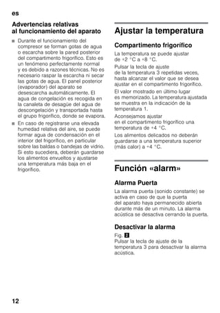 es
12
Advertencias relativas
al funcionamiento del aparato
■ Durante el funcionamiento del
compresor se forman gotas de agua
o escarcha sobre la pared posterior
del compartimento frigorífico. Esto es
un fenómeno perfectamente normal
y es debido a razones técnicas. No es
necesario raspar la escarcha ni secar
las gotas de agua. El panel posterior
(evaporador) del aparato se
desescarcha automáticamente. El
agua de congelación es recogida en
la canaleta de desagüe del agua de
descongelación y transportada hasta
el grupo frigorífico, donde se evapora.
■ En caso de registrarse una elevada
humedad relativa del aire, se puede
formar agua de condensación en el
interior del frigorífico, en particular
sobre las baldas o bandejas de vidrio.
Si esto sucediera, deberán guardarse
los alimentos envueltos y ajustarse
una temperatura más baja en el
frigorífico.
Ajustar la temperatura
Compartimento frigorífico
La temperatura se puede ajustar
de +2 °C a +8 °C.
Pulsar la tecla de ajuste
de la temperatura 3 repetidas veces,
hasta alcanzar el valor que se desea
ajustar en el compartimento frigorífico.
El valor mostrado en último lugar
es memorizado. La temperatura ajustada
se muestra en la indicación de la
temperatura 1.
Aconsejamos ajustar
en el compartimento frigorífico una
temperatura de +4 °C.
Los alimentos delicados no deberán
guardarse a una temperatura superior
(más calor) a +4 °C.
Función «alarm»
Alarma Puerta
La alarma puerta (sonido constante) se
activa en caso de que la puerta
del aparato haya permanecido abierta
durante más de un minuto. La alarma
acústica se desactiva cerrando la puerta.
Desactivar la alarma
Fig. "
Pulsar la tecla de ajuste de la
temperatura 3 para desactivar la alarma
acústica.
 