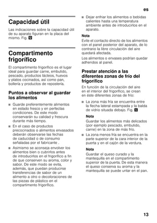 es
13
Capacidad útil
Las indicaciones sobre la capacidad útil
de su aparato figuran en la placa del
mismo. Fig. ,
Compartimento
frigorífico
El compartimento frigorífico es el lugar
ideal para guardar carne, embutido,
pescado, productos lácteos, huevos
y platos cocinados, así como pan,
bollería y productos de repostería.
Puntos a observar al guardar
los alimentos
■ Guarde preferentemente alimentos
en estado fresco y en perfectas
condiciones. De este modo
conservarán su calidad y frescura
durante más tiempo.
■ En el caso de productos
precocinados o alimentos envasados
deberán observarse las fechas
de caducidad o de consumo
señaladas por el fabricante .
■ Asimismo se aconseja envolver los
alimentos bien o cubrirlos antes
de introducirlos en el frigorífico a fin
de que conserven su aroma, color y
sabor. De este modo se evita,
además, que puedan producirse
transferencias de sabor de un
alimento a otro o decoloraciones de
las piezas de plástico en el
compartimento frigorífico.
■ Dejar enfriar los alimentos o bebidas
calientes hasta una temperatura
ambiente antes de introducirlos en el
aparato.
Nota
Evite el contacto directo de los alimentos
con el panel posterior del aparato, de lo
contrario la libre circulación del aire
quedará afectada.
Los alimentos o envases podrían quedar
adheridos al panel.
Prestar atención a las
diferentes zonas de frío del
frigorífico
En función de la circulación del aire
en el interior del frigorífico, se crean
en éste diferentes zonas de frío:
■ La zona más fría se encuentra entre
la flecha lateral estampada y la balda
de vidrio situada debajo. Fig. %
Nota
Guardar los alimentos más delicados
(por ejemplo pescado, embutido,
carne) en la zona de más frío.
■ La zona menos fría se encuentra en la
parte superior de la cara interior de la
puerta y en el cajón de la verdura.
Nota
Guardar el queso curado y la
mantequilla en el compartimento
superior de la puerta. De esta manera
el queso conserva su aroma y la
mantequilla se puede untar en el pan.
 