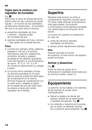 es
14
Cajón para la verdura con
regulador de humedad
Fig. (
Para crear el clima de almacenamiento
óptimo para la fruta y verdura se puede
regular – en función de las cantidades
de alimentos introducidos – la humedad
del aire en el cajón para la verdura:
■ pequeñas cantidades de fruta
y verdura – elevado grado
de humedad del aire
■ grandes cantidades de fruta y verdura
– bajo grado de humedad del aire
Notas
■ La fruta (por ejemplo, piñas, plátanos,
papayas y cítricos) y la verdura
(berenjenas, pepinos, calabacines,
pimientos, tomates y patatas)
sensibles al frío deberán guardarse
fuera del frigorífico a una temperatura
de aprox. +8 °C a +12 °C a fin
de conservar óptimamente su calidad
y sabor.
■ En función de la cantidad y el tipo
de alimento guardado en el cajón
para la verdura, puede formarse agua
de condensación en el mismo.
Eliminar el agua de condensación con
un paño seco y adaptar el grado
de humedad del aire del cajón para
la verdura a través del mando
regulador de humedad.
Superfrío
Mediante esta función se enfría el
compartimento frigorífico durante aprox.
15 horas hasta alcanzar la temperatura
más baja posible, conmutando
a continuación a la temperatura ajustada
con anterioridad a la activación de la
opción.
La función de superfrío se selecciona
en caso de
■ antes de introducir grandes
cantidades de alimentos.
■ desear enfriar rápidamente bebidas.
Nota
Estando activada la función
de superfrío, el nivel sonoro del aparato
puede aumentar.
Activar y desactivar
Fig. "
Pulsar la tecla de ajuste de la
temperatura 3 repetidas veces hasta que
se ilumine el piloto «super» 2.
Equipamiento
La posición de las baldas y los estantes
de las puertas se puede variar
individualmente:
■ Retirar la balda a tal efecto del
aparato, alzarla por la parte frontal
y extraerla del aparato. Fig. &
■ Los estantes y soportes de la puerta,
por su parte, se deberán levantar
de su posición para extraerlos. Fig. '
 