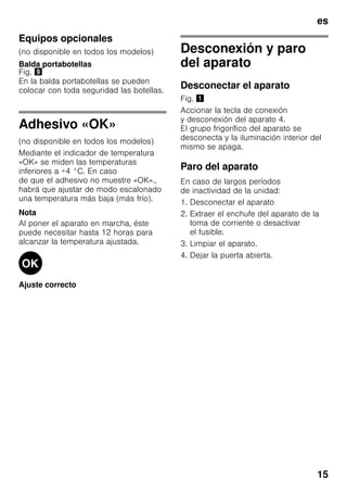 es
15
Equipos opcionales
(no disponible en todos los modelos)
Balda portabotellas
Fig. )
En la balda portabotellas se pueden
colocar con toda seguridad las botellas.
Adhesivo «OK»
(no disponible en todos los modelos)
Mediante el indicador de temperatura
«OK» se miden las temperaturas
inferiores a +4 °C. En caso
de que el adhesivo no muestre «OK».,
habrá que ajustar de modo escalonado
una temperatura más baja (más frío).
Nota
Al poner el aparato en marcha, éste
puede necesitar hasta 12 horas para
alcanzar la temperatura ajustada.
Ajuste correcto
Desconexión y paro
del aparato
Desconectar el aparato
Fig. !
Accionar la tecla de conexión
y desconexión del aparato 4.
El grupo frigorífico del aparato se
desconecta y la iluminación interior del
mismo se apaga.
Paro del aparato
En caso de largos períodos
de inactividad de la unidad:
1. Desconectar el aparato
2. Extraer el enchufe del aparato de la
toma de corriente o desactivar
el fusible.
3. Limpiar el aparato.
4. Dejar la puerta abierta.
 