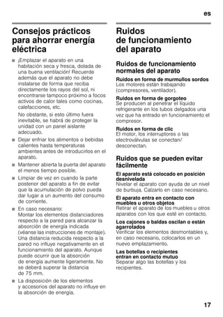es
17
Consejos prácticos
para ahorrar energía
eléctrica
■ ¡Emplazar el aparato en una
habitación seca y fresca, dotada de
una buena ventilación! Recuerde
además que el aparato no debe
instalarse de forma que reciba
directamente los rayos del sol, ni
encontrarse tampoco próximo a focos
activos de calor tales como cocinas,
calefacciones, etc.
No obstante, si esto último fuera
inevitable, se habrá de proteger la
unidad con un panel aislante
adecuado.
■ Dejar enfriar los alimentos o bebidas
calientes hasta temperaturas
ambientes antes de introducirlos en el
aparato.
■ Mantener abierta la puerta del aparato
el menos tiempo posible.
■ Limpiar de vez en cuando la parte
posterior del aparato a fin de evitar
que la acumulación de polvo pueda
dar lugar a un aumento del consumo
de corriente.
■ En caso necesario:
Montar los elementos distanciadores
respecto a la pared para alcanzar la
absorción de energía indicada
(véanse las instrucciones de montaje).
Una distancia reducida respecto a la
pared no influye negativamente en el
funcionamiento del aparato. Aunque
puede ocurrir que la absorción
de energía aumente ligeramente. No
se deberá superar la distancia
de 75 mm.
■ La disposición de los elementos
y accesorios del aparato no influye en
la absorción de energía.
Ruidos
de funcionamiento
del aparato
Ruidos de funcionamiento
normales del aparato
Ruidos en forma de murmullos sordos
Los motores están trabajando
(compresores, ventilador).
Ruidos en forma de gorgoteo
Se producen al penetrar el líquido
refrigerante en los tubos delgados una
vez que ha entrado en funcionamiento el
compresor.
Ruidos en forma de clic
El motor, los interruptores o las
electroválvulas se conectan/
desconectan.
Ruidos que se pueden evitar
fácilmente
El aparato está colocado en posición
desnivelada
Nivelar el aparato con ayuda de un nivel
de burbuja. Calzarlo en caso necesario.
El aparato entra en contacto con
muebles u otros objetos
Retirar el aparato de los muebles u otros
aparatos con los que esté en contacto.
Los cajones o baldas oscilan o están
agarrotados
Verificar los elementos desmontables y,
en caso necesario, colocarlos en un
nuevo emplazamiento.
Las botellas o recipientes
entran en contacto mutuo
Separar algo las botellas y los
recipientes.
 