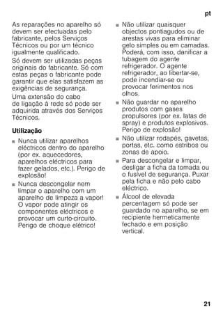 pt
21
As reparações no aparelho só
devem ser efectuadas pelo
fabricante, pelos Serviços
Técnicos ou por um técnico
igualmente qualificado.
Só devem ser utilizadas peças
originais do fabricante. Só com
estas peças o fabricante pode
garantir que elas satisfazem as
exigências de segurança.
Uma extensão do cabo
de ligação à rede só pode ser
adquirida através dos Serviços
Técnicos.
Utilização
■ Nunca utilizar aparelhos
eléctricos dentro do aparelho
(por ex. aquecedores,
aparelhos eléctricos para
fazer gelados, etc.). Perigo de
explosão!
■ Nunca descongelar nem
limpar o aparelho com um
aparelho de limpeza a vapor!
O vapor pode atingir os
componentes eléctricos e
provocar um curto-circuito.
Perigo de choque elétrico!
■ Não utilizar quaisquer
objectos pontiagudos ou de
arestas vivas para eliminar
gelo simples ou em camadas.
Poderá, com isso, danificar a
tubagem do agente
refrigerador. O agente
refrigerador, ao libertar-se,
pode incendiar-se ou
provocar ferimentos nos
olhos.
■ Não guardar no aparelho
produtos com gases
propulsores (por ex. latas de
spray) e produtos explosivos.
Perigo de explosão!
■ Não utilizar rodapés, gavetas,
portas, etc. como estribos ou
zonas de apoio.
■ Para descongelar e limpar,
desligar a ficha da tomada ou
o fusível de segurança. Puxar
pela ficha e não pelo cabo
eléctrico.
■ Álcool de elevada
percentagem só pode ser
guardado no aparelho, se em
recipiente hermeticamente
fechado e em posição
vertical.
 