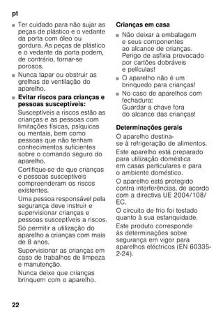 pt
22
■ Ter cuidado para não sujar as
peças de plástico e o vedante
da porta com óleo ou
gordura. As peças de plástico
e o vedante da porta podem,
de contrário, tornar-se
porosos.
■ Nunca tapar ou obstruir as
grelhas de ventilação do
aparelho.
■ Evitar riscos para crianças e
pessoas susceptíveis:
Susceptíveis a riscos estão as
crianças e as pessoas com
limitações físicas, psíquicas
ou mentais, bem como
pessoas que não tenham
conhecimentos suficientes
sobre o comando seguro do
aparelho.
Certifique-se de que crianças
e pessoas susceptíveis
compreenderam os riscos
existentes.
Uma pessoa responsável pela
segurança deve instruir e
supervisionar crianças e
pessoas susceptíveis a riscos.
Só permitir a utilização do
aparelho a crianças com mais
de 8 anos.
Supervisionar as crianças em
caso de trabalhos de limpeza
e manutenção.
Nunca deixe que crianças
brinquem com o aparelho.
Crianças em casa
■ Não deixar a embalagem
e seus componentes
ao alcance de crianças.
Perigo de asfixia provocado
por cartões dobráveis
e películas!
■ O aparelho não é um
brinquedo para crianças!
■ No caso de aparelhos com
fechadura:
Guardar a chave fora
do alcance das crianças!
Determinações gerais
O aparelho destina-
se à refrigeração de alimentos.
Este aparelho está preparado
para utilização doméstica
em casas particulares e para
o ambiente doméstico.
O aparelho está protegido
contra interferências, de acordo
com a directiva UE 2004/108/
EC.
O circuito de frio foi testado
quanto à sua estanquidade.
Este produto corresponde
às determinações sobre
segurança em vigor para
aparelhos eléctricos (EN 60335-
2-24).
 