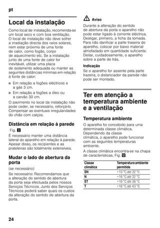 pt
24
Local da instalação
Como local de instalação, recomenda-se
um local seco e com boa ventilação.
O local de instalação não deve sofrer
a irradiação directa dos raios solares,
nem estar próximo de uma fonte
de calor, como fogão, corpo
de aquecimento etc. Se a instalação
junto de uma fonte de calor for
inevitável, utilizar uma placa
de isolamento adequada ou manter as
seguintes distâncias mínimas em relação
à fonte de calor:
■ Em relação a fogões eléctricos e
a gás 3 cm.
■ Em relação a fogões a óleo ou
a carvão 30 cm.
O pavimento no local da instalação não
pode ceder, se necessário, reforçá-lo.
Compensar as eventuais irregularidades
do chão com calços.
Distância em relação à parede
Fig. #
É necessário manter uma distância
lateral do aparelho em relação à parede.
Apesar disso, os recipientes e as
prateleiras são totalmente extensíveis.
Mudar o lado de abertura da
porta
(se necessário)
Se necessário: Recomendamos que
a alteração do sentido de abertura
da porta seja efectuada pelos nossos
Serviços Técnicos. Junto dos Serviços
Técnicos poderá saber quais os custos
da alteração do sentido de abertura da
porta.
m Aviso
Durante a alteração do sentido
de abertura da porta o aparelho não
pode estar ligado à corrente eléctrica.
Desligar, primeiro, a ficha da tomada.
Para não danificar a parte traseira do
aparelho, colocar por baixo material
almofadado em quantidade suficiente.
Deitar, cuidadosamente, o aparelho
sobre a parte de trás.
Indicação
Se o aparelho for assente pela parte
trazeira, o distanciador da parede não
pode ser montado.
Ter em atenção a
temperatura ambiente
e a ventilação
Temperatura ambiente
O aparelho foi concebido para uma
determinada classe climática.
Dependendo da classe
climática, o aparelho pode funcionar
com as seguintes temperaturas
ambiente.
A classe climática encontra-se na chapa
de características, Fig. ,.
Classe
climática
Temperaturaambiente
permitida
SN +10 °C até 32 °C
N +16 °C até 32 °C
ST +16 °C até 38 °C
T +16 °C até 43 °C
 