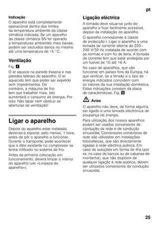 pt
25
Indicação
O aparelho está completamente
operacional dentro dos limites
da temperatura ambiente da classe
climática indicada. Se um aparelho
da classe climática SN for operado
a temperaturas ambientes mais baixas,
podem ser excluídos danos no mesmo
até uma temperatura de +5 °C.
Ventilação
Fig. $
O ar aquece na parede traseira e nas
paredes laterais do aparelho. O ar
aquecido tem que poder ser expelido
sem impedimentos. De
contrário, a máquina de frio
tem que trabalhar mais. Isto
aumentará o consumo de energia. Por
isso: Não tapar nem obstruir as
aberturas de ventilação!
Ligar o aparelho
Depois do aparelho estar instalado,
dever-se-á esperar, pelo menos, 1 hora,
antes de pôr o aparelho a funcionar.
Durante o transporte, pode acontecer
que o óleo existente no compressor se
tenha infiltrado no sistema de frio.
Antes da primeira colocação em
funcionamento, deverá limpar o interior
do aparelho (ver «Limpeza do
aparelho»).
Ligação eléctrica
A tomada deve situar-se junto do
aparelho e ficar facilmente acessível,
depois da instalação do aparelho.
O aparelho corresponde à classe
de protecção I. Ligar o aparelho a uma
tomada de corrente alterna de 220–
240 V/50 Hz instalada de acordo com
as normas e com fio de terra. A tomada
de corrente tem que estar protegida por
um fusível de 10 até 16 A.
No caso de aparelhos, que vão
funcionar em países fora da Europa, há
que verificar, se a tensão e o tipo de
energia indicados coincidem com
os valores da sua instalação doméstica.
Estas indicações constam da placa
de características, Fig. ,
m Aviso
O aparelho não deve, de forma alguma,
ser ligado a uma tomada electrónica de
poupança de energia.
Para utilização dos nossos aparelhos
podem ser usados conversores de
condução de rede e de condução
sinusoidal. Conversores condutores de
rede são utilizados em instalações
fotovoltáicas, que são directamente
ligadas à rede eléctrica pública. Em
caso de soluções em forma de ilha (por
ex. no caso de barcos ou de cabanas de
montanha), que não dispõem de
qualquer ligação à rede pública, devem
ser utilizados conversores de condução
sinusoidal.
 