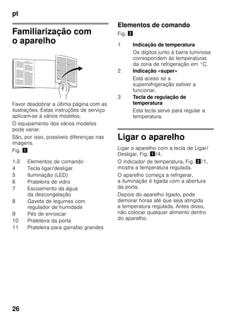 pt
26
Familiarização com
o aparelho
Favor desdobrar a última página com as
ilustrações. Estas instruções de serviço
aplicam-se a vários modelos.
O equipamento dos vários modelos
pode variar.
São, por isso, possíveis diferenças nas
imagens.
Fig. !
Elementos de comando
Fig. "
Ligar o aparelho
Ligar o aparelho com a tecla de Ligar/
Desligar, Fig. !/4.
O indicador de temperatura, Fig. "/1,
mostra a temperatura regulada.
O aparelho começa a refrigerar,
a iluminação é ligada com a abertura
da porta.
Depois do aparelho ligado, pode
demorar horas até que seja atingida
a temperatura regulada. Antes disso,
não colocar qualquer alimento dentro
do aparelho.
1-3 Elementos de comando
4 Tecla ligar/desligar
5 Iluminação (LED)
6 Prateleira de vidro
7 Escoamento da água
da descongelação
8 Gaveta de legumes com
regulador de humidade
9 Pés de enroscar
10 Prateleira da porta
11 Prateleira para garrafas grandes
1 Indicação de temperatura
Os dígitos junto à barra luminosa
correspondem às temperaturas
da zona de refrigeração em °C.
2 Indicação «super»
Está aceso se a
superrefrigeração estiver a
funcionar.
3 Tecla de regulação de
temperatura
Esta tecla serve para regular a
temperatura.
 