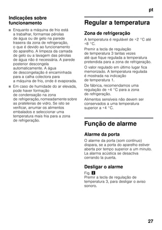pt
27
Indicações sobre
funcionamento
■ Enquanto a máquina de frio está
a trabalhar, formamse pérolas
de água ou de gelo na parede
traseira da zona de refrigeração,
o que é devido ao funcionamento
do aparelho. A limpeza da camada
de gelo ou a lavagem das pérolas
de água não é necessária. A parede
posterior descongela
automaticamente. A água
de descongelação é encaminhada
para a calha colectora para
a máquina de frio, onde é evaporada.
■ Em caso de humidade do ar elevada,
pode haver formação
de condensação na zona
de refrigeração, nomeadamente sobre
as prateleiras de vidro. Se isto se
verificar, arrumar os alimentos
embalados e seleccionar uma
temperatura mais fria para a zona
de refrigeração.
Regular a temperatura
Zona de refrigeração
A temperatura é regulável de +2 °C até
+8 °C.
Premir a tecla de regulação
de temperatura 3 tantas vezes
até que fique regulada a temperatura
pretendida para a zona de refrigeração.
O valor regulado em último lugar fica
memorizado. A temperatura regulada
é mostrada na indicação
de temperatura 1.
De fábrica, recomendamos uma
regulação de +4 °C para a zona
de refrigeração.
Alimentos sensíveis não devem ser
conservados a uma temperatura
superior a +4 °C.
Função de alarme
Alarme da porta
O alarme da porta (som contínuo)
dispara, se a porta do aparelho estiver
aberta por tempo superior a um minuto.
La alarma acústica se desactiva
cerrando la puerta.
Desligar o alarme
Fig. "
Premir a tecla de regulação de
temperatura 3, para desligar o aviso
sonoro.
 