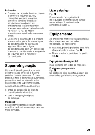 pt
29
Indicações
■ Fruta (p. ex., ananás, banana, papaia
e citrinos) e legumes (p. ex.,
beringelas, pepinos, curgetes,
pimentos, tomates e batatas)
sensíveis ao frio devem ser
armazenados fora do frigorífico
a temperaturas de aproximadamente
+8 °C a +12 °C, de modo
a manterem a qualidade e o aroma
ideais.
■ Conforme a quantidade e o produto
armazenados, pode formar-se água
de condensação na gaveta de
legumes. Remover a água
de condensação com um pano seco
e ajustar a humidade do ar na gaveta
de legumes com o regulador
de humidade.
Superrefrigeração
Com a «Superrefrigeração», a zona
de refrigeração arrefece o máximo
possível durante cerca de 15 horas.
Depois, é feita a comutação automática
para a temperatura ajustada antes
da activação da Superrefrigeração.
Activar a Superrefrigeração, por ex.
■ antes da colocação de grande
quantidade de alimentos.
■ para a refrigeração rápida
de bebidas.
Indicação
Se a superrefrigeração estiver ligada,
os ruídos de funcionamento podem ser
mais elevados.
Ligar e desligar
Fig. "
Premir a tecla de regulação 3
de regulação de temperatura tantas
vezes até que fique iluminada
a indicação super 2.
Equipamento
As prateleiras interiores e as prateleiras
da porta podem ser mudadas
de posição, se necessário:
■ Para isso, puxar a prateleira para fora,
elevar à frente e retirar. Fig. &
■ Elevar e retirar a prateleira da porta.
Fig. '
Equipamento especial
(não existente em todos os modelos)
Prateleiras para garrafas
Fig. )
Na prateleira para garrafas, podem ser
arrumadas garrafas com segurança.
 