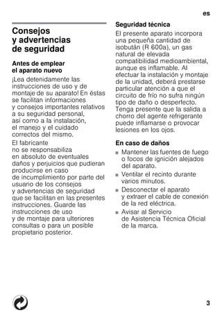 3
es
esÍndiceesInstruccionesdeuso
Consejos
y advertencias
de seguridad
Antes de emplear
el aparato nuevo
¡Lea detenidamente las
instrucciones de uso y de
montaje de su aparato! En éstas
se facilitan informaciones
y consejos importantes relativos
a su seguridad personal,
así como a la instalación,
el manejo y el cuidado
correctos del mismo.
El fabricante
no se responsabiliza
en absoluto de eventuales
daños y perjuicios que pudieran
producirse en caso
de incumplimiento por parte del
usuario de los consejos
y advertencias de seguridad
que se facilitan en las presentes
instrucciones. Guarde las
instrucciones de uso
y de montaje para ulteriores
consultas o para un posible
propietario posterior.
Seguridad técnica
El presente aparato incorpora
una pequeña cantidad de
isobután (R 600a), un gas
natural de elevada
compatibilidad medioambiental,
aunque es inflamable. Al
efectuar la instalación y montaje
de la unidad, deberá prestarse
particular atención a que el
circuito de frío no sufra ningún
tipo de daño o desperfecto.
Tenga presente que la salida a
chorro del agente refrigerante
puede inflamarse o provocar
lesiones en los ojos.
En caso de daños
■ Mantener las fuentes de fuego
o focos de ignición alejados
del aparato.
■ Ventilar el recinto durante
varios minutos.
■ Desconectar el aparato
y extraer el cable de conexión
de la red eléctrica.
■ Avisar al Servicio
de Asistencia Técnica Oficial
de la marca.
 