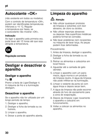 pt
30
Autocolante «OK»
(não existente em todos os modelos)
Com o controlo de temperatura «OK»,
podem ser identificadas temperaturas
inferiores a +4 °C. Regular
a temperatura por fases, se
o autocolante não mostrar «OK».
Indicação
Ao ligar o aparelho pela primeira vez,
pode levar até 12 horas até que seja
atingida a temperatura.
Regulação correcta
Desligar e desactivar o
aparelho
Desligar o aparelho
Fig. !
Premir a tecla de Ligar/Desligar 4.
A máquina de frio e a iluminação
desligam.
Desactivar o aparelho
Se o aparelho não for utilizado por um
longo período de tempo:
1. Desligar o aparelho.
2. Desligar a ficha da tomada ou os
fusíveis.
3. Limpar o aparelho.
4. Deixar a porta do aparelho aberta.
Limpeza do aparelho
m Atenção
■ Não utilizar quaisquer produtos
de limpeza e solventes com teor
abrasivo, de cloro ou ácidos.
■ Não utilizar esponjas abrasivas
ou ásperas. Nas superfícies metálicas
poderia formar-se corrosão.
■ Não lavar prateleiras nem recipientes
na máquina de lavar loiça. As peças
podem ficar deformadas.
Procedimento:
1. Antes da limpeza, desligar o aparelho.
2. Desligar a ficha da tomada ou os
fusíveis!
3. Retirar os alimentos e colocá-los em
local fresco.
4. Aguardar até a camada de gelo
derreter.
5. Limpar o aparelho com um pano
macio, água morna e um produto
de limpeza neutro. A água da limpeza
não pode infiltrar-se na iluminação.
6. Limpar o vedante da porta só com
água limpa e depois secar bem.
7. A água da limpeza não pode escorrer
através do furo de escoamento para
a zona de evaporação.
8. Depois da limpeza: Ligar novamente
o aparelho e colocá-lo em
funcionamento.
9. Voltar a colocar os alimentos no
aparelho.
 