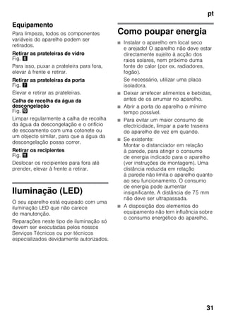 pt
31
Equipamento
Para limpeza, todos os componentes
variáveis do aparelho podem ser
retirados.
Retirar as prateleiras de vidro
Fig. &
Para isso, puxar a prateleira para fora,
elevar à frente e retirar.
Retirar as prateleiras da porta
Fig. '
Elevar e retirar as prateleiras.
Calha de recolha da água da
descongelação
Fig. *
Limpar regularmente a calha de recolha
da água da descongelação e o orifício
de escoamento com uma cotonete ou
um objecto similar, para que a água da
descongelação possa correr.
Retirar os recipientes
Fig. +
Deslocar os recipientes para fora até
prender, elevar à frente a retirar.
Iluminação (LED)
O seu aparelho está equipado com uma
iluminação LED que não carece
de manutenção.
Reparações neste tipo de iluminação só
devem ser executadas pelos nossos
Serviços Técnicos ou por técnicos
especializados devidamente autorizados.
Como poupar energia
■ Instalar o aparelho em local seco
e arejado! O aparelho não deve estar
directamente sujeito à acção dos
raios solares, nem próximo duma
fonte de calor (por ex. radiadores,
fogão).
Se necessário, utilizar uma placa
isoladora.
■ Deixar arrefecer alimentos e bebidas,
antes de os arrumar no aparelho.
■ Abrir a porta do aparelho o mínimo
tempo possível.
■ Para evitar um maior consumo de
electricidade, limpar a parte traseira
do aparelho de vez em quando.
■ Se existente:
Montar o distanciador em relação
à parede, para atingir o consumo
de energia indicado para o aparelho
(ver instruções de montagem). Uma
distância reduzida em relação
à parede não limita o aparelho quanto
ao seu funcionamento. O consumo
de energia pode aumentar
insignificante. A distância de 75 mm
não deve ser ultrapassada.
■ A disposição dos elementos do
equipamento não tem influência sobre
o consumo energético do aparelho.
 