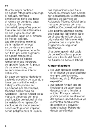 es
4
Cuanto mayor cantidad
de agente refrigerante contenga
el aparato, mayores
dimensiones tiene que tener
el recinto en donde se vaya
a colocar. En recintos
demasiado pequeños pueden
formarse mezclas inflamables
de aire y gas en caso de
producirse fugas en el circuito
de frío del aparato.
Las dimensiones mínimas
de la habitación o local
en donde se encuentra
instalado el aparato deberán
ser 1 m³ por cada 8 gramos
de agente refrigerante.
La cantidad de agente
refrigerante que incorpora
su aparato figura en la placa
de características, que
se encuentra en el interior
del mismo.
En caso de resultar dañado el
cable de conexión del aparato y
tener que sustituirlo, estos
trabajos sólo podrán ser
ejecutados por electricistas,
técnicos del Servicio de
Asistencia Técnica Oficial de la
marca o personas con una
cualificación profesional similar.
La instalación o reparación
efectuadas de modo erróneo
o incorrecto pueden implicar
serios peligros para el usuario.
Las reparaciones que fuera
necesario efectuar sólo podrán
ser ejecutadas por electricistas,
técnicos del Servicio de
Asistencia Técnica Oficial de la
marca o personas con una
cualificación profesional similar.
Sólo podrán utilizarse piezas
originales del fabricante. Sólo
en el caso de utilizar piezas
originales del fabricante, éste
garantiza que cumplan las
exigencias de seguridad
planteadas.
Una prolongación del cable
de conexión sólo se puede
adquirir a través del Servicio
de Asistencia Técnica Oficial.
Al usar el aparato
■ No usar aparatos eléctricos
en el interior de la unidad (por
ejemplo calefacciones,
heladoras, etc.). ¡Peligro de
explosión!
■ ¡No utilizar ningún tipo de
limpiadora de vapor para
desescarchar o limpiar la
unidad! El vapor caliente
podría penetrar en el interior
del aparato, accediendo a los
elementos conductores
de corriente y provocar
cortocircuitos. Peligro de
descarga eléctrica.
 