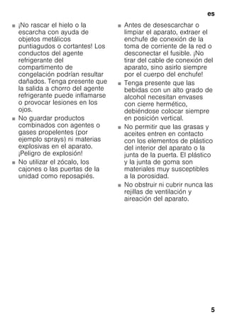 es
5
■ ¡No rascar el hielo o la
escarcha con ayuda de
objetos metálicos
puntiagudos o cortantes! Los
conductos del agente
refrigerante del
compartimento de
congelación podrían resultar
dañados. Tenga presente que
la salida a chorro del agente
refrigerante puede inflamarse
o provocar lesiones en los
ojos.
■ No guardar productos
combinados con agentes o
gases propelentes (por
ejemplo sprays) ni materias
explosivas en el aparato.
¡Peligro de explosión!
■ No utilizar el zócalo, los
cajones o las puertas de la
unidad como reposapiés.
■ Antes de desescarchar o
limpiar el aparato, extraer el
enchufe de conexión de la
toma de corriente de la red o
desconectar el fusible. ¡No
tirar del cable de conexión del
aparato, sino asirlo siempre
por el cuerpo del enchufe!
■ Tenga presente que las
bebidas con un alto grado de
alcohol necesitan envases
con cierre hermético,
debiéndose colocar siempre
en posición vertical.
■ No permitir que las grasas y
aceites entren en contacto
con los elementos de plástico
del interior del aparato o la
junta de la puerta. El plástico
y la junta de goma son
materiales muy susceptibles
a la porosidad.
■ No obstruir ni cubrir nunca las
rejillas de ventilación y
aireación del aparato.
 