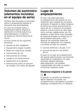 es
8
Volumen de suministro
(elementos incluidos
en el equipo de serie)
Verifique que las piezas no presentan
daños ni desperfectos debidos al
transporte tras desembalarlas.
En caso de constatar daños o
desperfectos deberá dirigirse al
distribuidor en donde adquirió su
electrodoméstico o al Servicio
de Asistencia Técnica Oficial de la
marca.
El envío consta de los siguientes
elementos:
■ Aparato de libre instalación
■ Equipamiento (según modelo)
■ Bolsa con material de montaje
■ Instrucciones de uso
■ Instrucciones de montaje
■ Cuaderno de mantenimiento
■ Suplemento de la garantía
■ Informaciones sobre el consumo
de energía y los ruidos del aparato
Lugar de
emplazamiento
El lugar más adecuado para
el emplazamiento del aparato es una
habitación seca, dotada de una buena
ventilación. El aparato no debe instalarse
de forma que reciba directamente los
rayos del sol, ni tampoco encontrarse
próximo a focos activos de calor tales
como cocinas, calefacciones, etc. No
obstante, si esto último fuera inevitable,
se habrá de proteger la unidad con un
panel aislante adecuado, o bien
observar las siguientes distancias
mínimas de separación con respecto
a la fuente de calor en cuestión:
■ Cocinas eléctricas y de gas, 3 cm.
■ Cocinas de gas-oil o de carbón,
30 cm.
El suelo en el lugar de emplazamiento
del aparato deberá poseer una suficiente
capacidad de sustentación. En caso
necesario deberá reforzarse
adecuadamente. Las posibles
irregularidades del suelo se pueden
compensar mediante calzos.
Distancia respecto a la pared
Fig. #
El aparato no necesita una distancia
lateral respecto a la pared. Los
compartimentos y las baldas se pueden
desplegar completamente, no obstante.
 