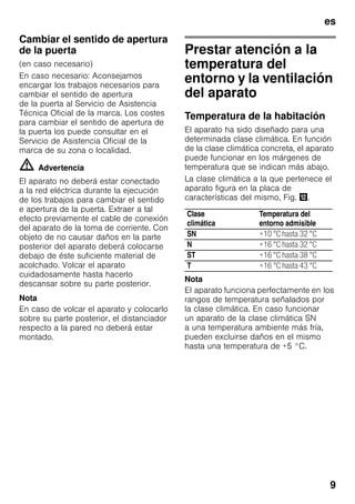 es
9
Cambiar el sentido de apertura
de la puerta
(en caso necesario)
En caso necesario: Aconsejamos
encargar los trabajos necesarios para
cambiar el sentido de apertura
de la puerta al Servicio de Asistencia
Técnica Oficial de la marca. Los costes
para cambiar el sentido de apertura de
la puerta los puede consultar en el
Servicio de Asistencia Oficial de la
marca de su zona o localidad.
m Advertencia
El aparato no deberá estar conectado
a la red eléctrica durante la ejecución
de los trabajos para cambiar el sentido
e apertura de la puerta. Extraer a tal
efecto previamente el cable de conexión
del aparato de la toma de corriente. Con
objeto de no causar daños en la parte
posterior del aparato deberá colocarse
debajo de éste suficiente material de
acolchado. Volcar el aparato
cuidadosamente hasta hacerlo
descansar sobre su parte posterior.
Nota
En caso de volcar el aparato y colocarlo
sobre su parte posterior, el distanciador
respecto a la pared no deberá estar
montado.
Prestar atención a la
temperatura del
entorno y la ventilación
del aparato
Temperatura de la habitación
El aparato ha sido diseñado para una
determinada clase climática. En función
de la clase climática concreta, el aparato
puede funcionar en los márgenes de
temperatura que se indican más abajo.
La clase climática a la que pertenece el
aparato figura en la placa de
características del mismo, Fig. ,.
Nota
El aparato funciona perfectamente en los
rangos de temperatura señalados por
la clase climática. En caso funcionar
un aparato de la clase climática SN
a una temperatura ambiente más fría,
pueden excluirse daños en el mismo
hasta una temperatura de +5 °C.
Clase
climática
Temperatura del
entorno admisible
SN +10 °C hasta 32 °C
N +16 °C hasta 32 °C
ST +16 °C hasta 38 °C
T +16 °C hasta 43 °C
 