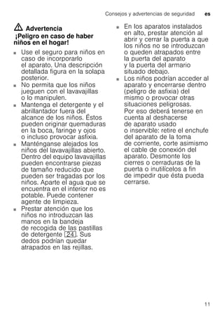 Consejos y advertencias de seguridad es
11
m Advertencia
¡Peligro en caso de haber
niños en el hogar!
Use el seguro para niños en
caso de incorporarlo
el aparato. Una descripción
detallada figura en la solapa
posterior.
No permita que los niños
jueguen con el lavavajillas
o lo manipulen.
Mantenga el detergente y el
abrillantador fuera del
alcance de los niños. Éstos
pueden originar quemaduras
en la boca, faringe y ojos
o incluso provocar asfixia.
Manténganse alejados los
niños del lavavajillas abierto.
Dentro del equipo lavavajillas
pueden encontrarse piezas
de tamaño reducido que
pueden ser tragadas por los
niños. Aparte el agua que se
encuentra en el interior no es
potable. Puede contener
agente de limpieza.
Prestar atención que los
niños no introduzcan las
manos en la bandeja
de recogida de las pastillas
de detergente 1B. Sus
dedos podrían quedar
atrapados en las rejillas.
En los aparatos instalados
en alto, prestar atención al
abrir y cerrar la puerta a que
los niños no se introduzcan
o queden atrapados entre
la puerta del aparato
y la puerta del armario
situado debajo.
Los niños podrían acceder al
aparato y encerrarse dentro
(peligro de asfixia) del
mismo o provocar otras
situaciones peligrosas.
Por eso deberá tenerse en
cuenta al deshacerse
de aparato usado
o inservible: retire el enchufe
del aparato de la toma
de corriente, corte asimismo
el cable de conexión del
aparato. Desmonte los
cierres o cerraduras de la
puerta o inutilícelos a fin
de impedir que ésta pueda
cerrarse.
 