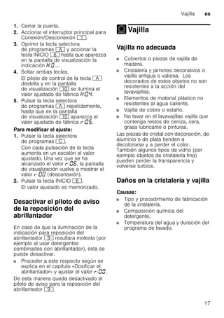 Vajilla es
17
1. Cerrar la puerta.
2. Accionar el interruptor principal para
Conexión/Desconexión (.
3. Oprimir la tecla selectora
de programas # y accionar la
tecla INICIO P hasta que aparezca
en la pantalla de visualización la
indicación : ....
4. Soltar ambas teclas.
El piloto de control de la tecla #
destella y en la pantalla
de visualización )" se ilumina el
valor ajustado de fábrica : .
5. Pulsar la tecla selectora
de programas # repetidamente,
hasta que en la pantalla
de visualización )" aparezca el
valor ajustado de fábrica : .
Para modificar el ajuste:
1. Pulsar la tecla selectora
de programas 3.
Con cada pulsación de la tecla
aumenta en un escalón el valor
ajustado. Una vez que se ha
alcanzado el valor : , la pantalla
de visualización vuelve a mostrar el
valor : (desconexión).
2. Pulsar la tecla INICIO P.
El valor ajustado es memorizado.
Desactivar el piloto de aviso
de la reposición del
abrillantador
En caso de que la iluminación de la
indicación para reposición del
abrillantador h resultara molesta (por
ejemplo al usar detergentes
combinados con abrillantador), ésta se
puede desactivar.
Proceder a este respecto según se
explica en el capítulo «Dosificar el
abrillantador» y ajustar el valor : .
De esta manera queda desactivado el
piloto de aviso para la reposición del
abrillantador h.
Vajilla
Vajilla
Vajilla no adecuada
Cubiertos o piezas de vajilla de
madera.
Cristalería y jarrones decorativos o
vajilla antigua o valiosa. Los
decorados de estos objetos no son
resistentes a la acción del
lavavajillas.
Elementos de material plástico no
resistentes al agua caliente.
Vajilla de cobre o estaño.
No lavar en el lavavajillas vajilla que
contenga restos de ceniza, cera,
grasa lubricante o pinturas.
Las piezas de cristal con decoración, de
aluminio o de plata tienden a
decolorarse y a perder el color.
También algunos tipos de vidrio (por
ejemplo objetos de cristalería fina)
pueden perder la transparencia y
volverse turbios.
Daños en la cristalería y vajilla
Causas:
Tipo y procedimiento de fabricación
de la cristalería.
Composición química del
detergente.
Temperatura del agua y duración del
programa de lavado.
 