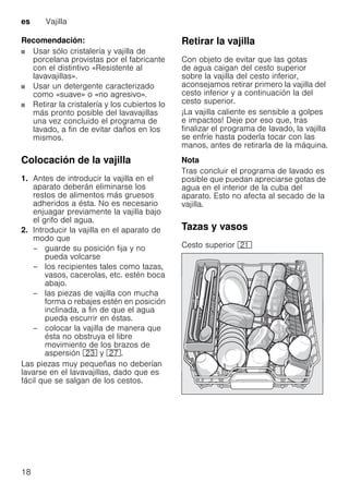 es Vajilla
18
Recomendación:
Usar sólo cristalería y vajilla de
porcelana provistas por el fabricante
con el distintivo «Resistente al
lavavajillas».
Usar un detergente caracterizado
como «suave» o «no agresivo».
Retirar la cristalería y los cubiertos lo
más pronto posible del lavavajillas
una vez concluido el programa de
lavado, a fin de evitar daños en los
mismos.
Colocación de la vajilla
1. Antes de introducir la vajilla en el
aparato deberán eliminarse los
restos de alimentos más gruesos
adheridos a ésta. No es necesario
enjuagar previamente la vajilla bajo
el grifo del agua.
2. Introducir la vajilla en el aparato de
modo que
– guarde su posición fija y no
pueda volcarse
– los recipientes tales como tazas,
vasos, cacerolas, etc. estén boca
abajo.
– las piezas de vajilla con mucha
forma o rebajes estén en posición
inclinada, a fin de que el agua
pueda escurrir en éstas.
– colocar la vajilla de manera que
ésta no obstruya el libre
movimiento de los brazos de
aspersión 1: y 1Z.
Las piezas muy pequeñas no deberían
lavarse en el lavavajillas, dado que es
fácil que se salgan de los cestos.
Retirar la vajilla
Con objeto de evitar que las gotas
de agua caigan del cesto superior
sobre la vajilla del cesto inferior,
aconsejamos retirar primero la vajilla del
cesto inferior y a continuación la del
cesto superior.
¡La vajilla caliente es sensible a golpes
e impactos! Deje por eso que, tras
finalizar el programa de lavado, la vajilla
se enfríe hasta poderla tocar con las
manos, antes de retirarla de la máquina.
Nota
Tras concluir el programa de lavado es
posible que puedan apreciarse gotas de
agua en el interior de la cuba del
aparato. Esto no afecta al secado de la
vajilla.
Tazas y vasos
Cesto superior 1*
 