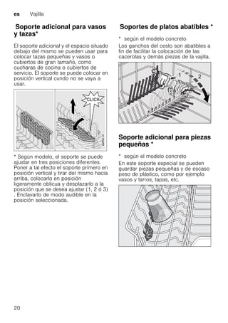 es Vajilla
20
SoporteadicionalparavasosytazasSoporte adicional para vasos
y tazas*
El soporte adicional y el espacio situado
debajo del mismo se pueden usar para
colocar tazas pequeñas y vasos o
cubiertos de gran tamaño, como
cucharas de cocina o cubiertos de
servicio. El soporte se puede colocar en
posición vertical cundo no se vaya a
usar.
* Según modelo, el soporte se puede
ajustar en tres posiciones diferentes.
Poner a tal efecto el soporte primero en
posición vertical y tirar del mismo hacia
arriba, colocarlo en posición
ligeramente oblicua y desplazarlo a la
posición que se desea ajustar (1, 2 ó 3)
. Enclavarlo de modo audible en la
posición seleccionada.
SoportesdeplatosabatiblesSoportes de platos abatibles *
* según el modelo concreto
Los ganchos del cesto son abatibles a
fin de facilitar la colocación de las
cacerolas y demás piezas de la vajilla.
Soporte adicional para piezas
pequeñas *Soporteadicionalparapiezaspequeñas
* según el modelo concreto
En este soporte especial se pueden
guardar piezas pequeñas y de escaso
peso de plástico, como por ejemplo
vasos y tarros, tapas, etc.
 