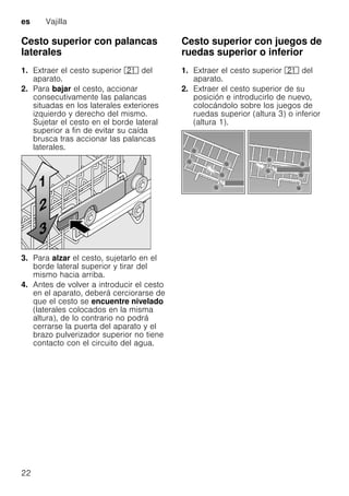 es Vajilla
22
Cesto superior con palancas
laterales
1. Extraer el cesto superior 1* del
aparato.
2. Para bajar el cesto, accionar
consecutivamente las palancas
situadas en los laterales exteriores
izquierdo y derecho del mismo.
Sujetar el cesto en el borde lateral
superior a fin de evitar su caída
brusca tras accionar las palancas
laterales.
3. Para alzar el cesto, sujetarlo en el
borde lateral superior y tirar del
mismo hacia arriba.
4. Antes de volver a introducir el cesto
en el aparato, deberá cerciorarse de
que el cesto se encuentre nivelado
(laterales colocados en la misma
altura), de lo contrario no podrá
cerrarse la puerta del aparato y el
brazo pulverizador superior no tiene
contacto con el circuito del agua.
Cesto superior con juegos de
ruedas superior o inferior
1. Extraer el cesto superior 1* del
aparato.
2. Extraer el cesto superior de su
posición e introducirlo de nuevo,
colocándolo sobre los juegos de
ruedas superior (altura 3) o inferior
(altura 1).
 