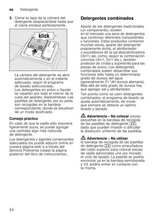 es Detergente
24
2. Cerrar la tapa de la cámara del
detergente desplazándola hasta que
el cierre enclave perfectamente.
La cámara del detergente se abre
automáticamente y en el instante
adecuado, según el programa
de lavado seleccionado.
Los detergentes en polvo o líquido
se reparten por todo el interior de la
cuba del aparato, disolviéndose. Las
pastillas de detergente, por su parte,
son recogidas en la bandeja
correspondiente, donde se disuelven
de un modo dosificado.
Consejo práctico
En caso de que la vajilla sólo estuviera
ligeramente sucia, se puede agregar
una cantidad algo más reducida
de detergente.
Los detergentes y agentes conservantes
adecuados los puede adquirir online en
nuestra página web o a través del
Servicio Postventa (véase la página
posterior del libro de instrucciones).
Detergentes combinados
Aparte de los detergentes tradicionales
(un componente), existen
en el mercado una serie de detergentes
que combinan diferentes componentes
y funciones. Estos productos contienen
muchas veces, aparte del detergente
propiamente dicho, el abrillantador
y sucedáneos de la sal descalcificadora
(3in1) así, como, según la combinación
concreta (4in1, 5in1 etc.), también
protector de cristal y súperbrillo para las
piezas de acero. Los detergentes
combinados suelen desarrollar sus
funciones sólo hasta un determinado
grado de dureza del agua
(generalmente 21°dH dureza alemana).
Más allá de este grado de dureza hay
que agregar sal y abrillantador.
Tan pronto como se usen detergentes
combinados, el programa de lavado se
ajusta automáticamente, de modo
que siempre se obtiene un óptimo
lavado y secado.
m Advertencia – No colocar piezas
pequeñas en la bandeja de recogida
de las pastillas de detergente 1B,
dado que pueden impedir o dificultar
la disolución uniforme de las pastillas.
m Advertencia – No utilizar
la bandeja de recogida de las pastillas
de detergente 1B como empuñadura
del cesto superior para colocar piezas
de vajilla adicionales una vez iniciado
el ciclo de lavado. La pastilla se podría
encontrar ya en la bandeja semidisuelta
y Vd. podría entrar en contacto con
la misma.
 