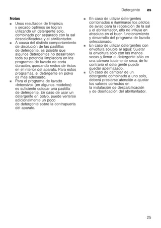 Detergente es
25
Notas
Unos resultados de limpieza
y secado óptimos se logran
utilizando un detergente solo,
combinado por separado con la sal
descalcificadora y el abrillantador.
A causa del distinto comportamiento
de disolución de las pastillas
de detergente, es posible que
algunos detergentes no desarrollen
toda su potencia limpiadora en los
programas de lavado de corta
duración, quedando restos de éstos
en el interior del aparato. Para estos
programas, el detergente en polvo
es más adecuado.
Para el programa de lavado
«Intensivo» (en algunos modelos)
es suficiente colocar una pastilla
de detergente. En caso de usar un
detergente en polvo, puede verterse
adicionalmente un poco
de detergente sobre la contrapuerta
del aparato.
En caso de utilizar detergentes
combinados e iluminarse los pilotos
de aviso para la reposición de la sal
y el abrillantador, ello no influye en
absoluto en el buen funcionamiento
y desarrollo del programa de lavado
seleccionado.
En caso de utilizar detergentes con
envoltura soluble al agua: Sujetar
la envoltura sólo con las manos
secas y llenar el detergente sólo en
una cámara totalmente seca, de lo
contrario el detergente puede
quedar apelmazado.
En caso de cambiar de un
detergente combinado a uno solo,
deberá prestarse atención a ajustar
los valores correctos en
la instalación de descalcificación
y de dosificación del abrillantador.
 