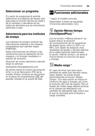 Funciones adicionales es
27
Seleccionar un programa
El cuadro de programas le permite
seleccionar el programa de lavado más
adecuado en función del tipo de vajilla y
de la cantidad o naturaleza de los
restos de alimentos que se encontraran
adheridos a ésta.
Advertencia para los institutos
de ensayo
Los institutos de ensayo recibirán las
informaciones relativas a los ensayos
comparativos (por ejemplo según
EN60436).
Estas informaciones se refieren a las
condiciones para la realización de los
ensayos y no incluyen resultados ni
valores de consumo.
Dirección de correo electrónico adonde
dirigir la solicitud:
dishwasher@test-appliances.com
No olvide indicar el número de producto
(E-Nr.) y el de fabricación (FD) de la
unidad. Ambos números se encuentran
en la placa de características 9J del
aparato, situada en la puerta de éste.
Funciones adicionales
Funciones adicionales
* según el modelo concreto
Disponibles a través de las teclas
«Funciones adicionales» H.
Å Opción Menos tiempo
(VarioSpeedPlus) *OpciónMenostiempo(VarioSpeedPlus)
Con la función >>Menos tiempo<< se
puede reducir la duración
de funcionamiento de los programas
de lavado aprox. entre un 20% y un
66%. Con objeto de asegurar unos
resultados de lavado y secado óptimos
de la vajilla habiendo seleccionado
la opción «Menos tiempo», se eleva al
mismo tiempo el consumo de agua
y energía.
Mediacarga§ Media carga *
En caso de tener que lavar poca
cantidad de vajilla (por ejemplo vasos,
tazas, platos), se puede activar
adicionalmente la función «Media
Carga». Con esta opción se reduce el
consumo de agua y energía, así como
la duración del ciclo de lavado. Para el
lavado de media carga deberá ponerse
en la cámara de detergente una
cantidad de detergente algo menor que
la que se aconseja para el lavado a
carga completa.
 