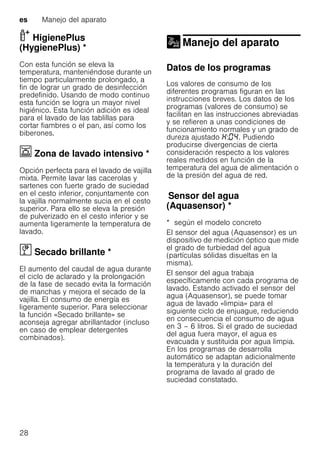 es Manejo del aparato
28
HigienePlus
(HygienePlus) *HigienePlus(HygienePlus)
Con esta función se eleva la
temperatura, manteniéndose durante un
tiempo particularmente prolongado, a
fin de lograr un grado de desinfección
predefinido. Usando de modo continuo
esta función se logra un mayor nivel
higiénico. Esta función adición es ideal
para el lavado de las tablillas para
cortar fiambres o el pan, así como los
biberones.
Ï Zona de lavado intensivo *Zonadelavadointensivo
Opción perfecta para el lavado de vajilla
mixta. Permite lavar las cacerolas y
sartenes con fuerte grado de suciedad
en el cesto inferior, conjuntamente con
la vajilla normalmente sucia en el cesto
superior. Para ello se eleva la presión
de pulverizado en el cesto inferior y se
aumenta ligeramente la temperatura de
lavado.
ï Secado brillante *Secadobrillante
El aumento del caudal de agua durante
el ciclo de aclarado y la prolongación
de la fase de secado evita la formación
de manchas y mejora el secado de la
vajilla. El consumo de energía es
ligeramente superior. Para seleccionar
la función «Secado brillante» se
aconseja agregar abrillantador (incluso
en caso de emplear detergentes
combinados).
Manejo del aparato
Manejo del aparato
Datos de los programas
Los valores de consumo de los
diferentes programas figuran en las
instrucciones breves. Los datos de los
programas (valores de consumo) se
facilitan en las instrucciones abreviadas
y se refieren a unas condiciones de
funcionamiento normales y un grado de
dureza ajustado : . Pudiendo
producirse divergencias de cierta
consideración respecto a los valores
reales medidos en función de la
temperatura del agua de alimentación o
de la presión del agua de red.
Sensordelagua(Aquasensor)Sensor del agua
(Aquasensor) *
* según el modelo concreto
El sensor del agua (Aquasensor) es un
dispositivo de medición óptico que mide
el grado de turbiedad del agua
(partículas sólidas disueltas en la
misma).
El sensor del agua trabaja
específicamente con cada programa de
lavado. Estando activado el sensor del
agua (Aquasensor), se puede tomar
agua de lavado «limpia» para el
siguiente ciclo de enjuague, reduciendo
en consecuencia el consumo de agua
en 3 – 6 litros. Si el grado de suciedad
del agua fuera mayor, el agua es
evacuada y sustituida por agua limpia.
En los programas de desarrolla
automático se adaptan adicionalmente
la temperatura y la duración del
programa de lavado al grado de
suciedad constatado.
 