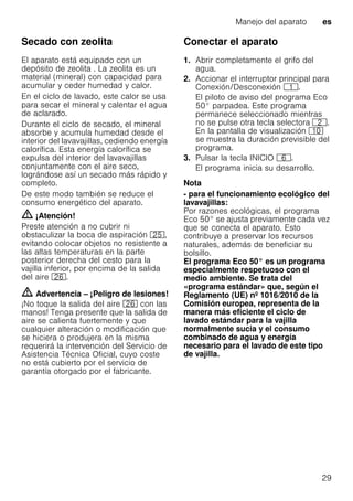 Manejo del aparato es
29
Secado con zeolita
El aparato está equipado con un
depósito de zeolita . La zeolita es un
material (mineral) con capacidad para
acumular y ceder humedad y calor.
En el ciclo de lavado, este calor se usa
para secar el mineral y calentar el agua
de aclarado.
Durante el ciclo de secado, el mineral
absorbe y acumula humedad desde el
interior del lavavajillas, cediendo energía
calorífica. Esta energía calorífica se
expulsa del interior del lavavajillas
conjuntamente con el aire seco,
lográndose así un secado más rápido y
completo.
De este modo también se reduce el
consumo energético del aparato.
m ¡Atención!
Preste atención a no cubrir ni
obstaculizar la boca de aspiración 1J,
evitando colocar objetos no resistente a
las altas temperaturas en la parte
posterior derecha del cesto para la
vajilla inferior, por encima de la salida
del aire 1R.
m Advertencia – ¡Peligro de lesiones!
¡No toque la salida del aire 1R con las
manos! Tenga presente que la salida de
aire se calienta fuertemente y que
cualquier alteración o modificación que
se hiciera o produjera en la misma
requerirá la intervención del Servicio de
Asistencia Técnica Oficial, cuyo coste
no está cubierto por el servicio de
garantía otorgado por el fabricante.
Conectar el aparato
1. Abrir completamente el grifo del
agua.
2. Accionar el interruptor principal para
Conexión/Desconexión (.
El piloto de aviso del programa Eco
50° parpadea. Este programa
permanece seleccionado mientras
no se pulse otra tecla selectora 0.
En la pantalla de visualización )"
se muestra la duración previsible del
programa.
3. Pulsar la tecla INICIO P.
El programa inicia su desarrollo.
Nota
- para el funcionamiento ecológico del
lavavajillas:
Por razones ecológicas, el programa
Eco 50° se ajusta previamente cada vez
que se conecta el aparato. Esto
contribuye a preservar los recursos
naturales, además de beneficiar su
bolsillo.
El programa Eco 50° es un programa
especialmente respetuoso con el
medio ambiente. Se trata del
«programa estándar» que, según el
Reglamento (UE) nº 1016/2010 de la
Comisión europea, representa de la
manera más eficiente el ciclo de
lavado estándar para la vajilla
normalmente sucia y el consumo
combinado de agua y energía
necesario para el lavado de este tipo
de vajilla.
 