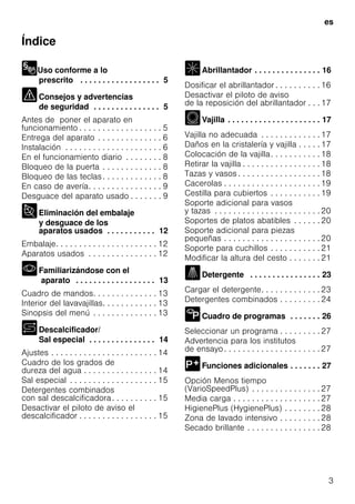 es
3
Índice
Uso conforme a lo
prescrito . . . . . . . . . . . . . . . . . . 5
Consejos y advertencias
de seguridad . . . . . . . . . . . . . . . 5
Antes de poner el aparato en
funcionamiento . . . . . . . . . . . . . . . . . . 5
Entrega del aparato . . . . . . . . . . . . . . 6
Instalación . . . . . . . . . . . . . . . . . . . . . 6
En el funcionamiento diario . . . . . . . . 8
Bloqueo de la puerta . . . . . . . . . . . . . 8
Bloqueo de las teclas. . . . . . . . . . . . . 8
En caso de avería. . . . . . . . . . . . . . . . 9
Desguace del aparato usado . . . . . . . 9
Eliminación del embalaje
y desguace de los
aparatos usados . . . . . . . . . . . 12
Embalaje. . . . . . . . . . . . . . . . . . . . . . 12
Aparatos usados . . . . . . . . . . . . . . . 12
Familiarizándose con el
aparato . . . . . . . . . . . . . . . . . . 13
Cuadro de mandos. . . . . . . . . . . . . . 13
Interior del lavavajillas. . . . . . . . . . . . 13
Sinopsis del menú . . . . . . . . . . . . . . 13
Descalcificador/
Sal especial . . . . . . . . . . . . . . . 14
Ajustes . . . . . . . . . . . . . . . . . . . . . . . 14
Cuadro de los grados de
dureza del agua . . . . . . . . . . . . . . . . 14
Sal especial . . . . . . . . . . . . . . . . . . . 15
Detergentes combinados
con sal descalcificadora. . . . . . . . . . 15
Desactivar el piloto de aviso el
descalcificador . . . . . . . . . . . . . . . . . 15
Abrillantador . . . . . . . . . . . . . . . 16
Dosificar el abrillantador . . . . . . . . . . 16
Desactivar el piloto de aviso
de la reposición del abrillantador . . . 17
Vajilla . . . . . . . . . . . . . . . . . . . . . 17
Vajilla no adecuada . . . . . . . . . . . . . 17
Daños en la cristalería y vajilla . . . . . 17
Colocación de la vajilla. . . . . . . . . . . 18
Retirar la vajilla . . . . . . . . . . . . . . . . . 18
Tazas y vasos . . . . . . . . . . . . . . . . . . 18
Cacerolas . . . . . . . . . . . . . . . . . . . . . 19
Cestilla para cubiertos . . . . . . . . . . . 19
Soporte adicional para vasos
y tazas . . . . . . . . . . . . . . . . . . . . . . . 20
Soportes de platos abatibles . . . . . . 20
Soporte adicional para piezas
pequeñas . . . . . . . . . . . . . . . . . . . . . 20
Soporte para cuchillos . . . . . . . . . . . 21
Modificar la altura del cesto . . . . . . . 21
Detergente . . . . . . . . . . . . . . . . 23
Cargar el detergente. . . . . . . . . . . . . 23
Detergentes combinados . . . . . . . . . 24
Cuadro de programas . . . . . . . 26
Seleccionar un programa . . . . . . . . . 27
Advertencia para los institutos
de ensayo. . . . . . . . . . . . . . . . . . . . . 27
Funciones adicionales . . . . . . . 27
Opción Menos tiempo
(VarioSpeedPlus) . . . . . . . . . . . . . . . 27
Media carga . . . . . . . . . . . . . . . . . . . 27
HigienePlus (HygienePlus) . . . . . . . . 28
Zona de lavado intensivo . . . . . . . . . 28
Secado brillante . . . . . . . . . . . . . . . . 28
 