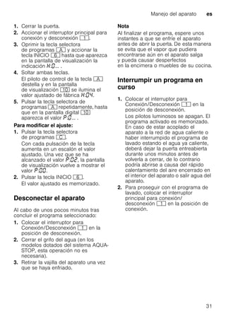Manejo del aparato es
31
1. Cerrar la puerta.
2. Accionar el interruptor principal para
conexión y desconexión (.
3. Oprimir la tecla selectora
de programas # y accionar la
tecla INICIO P hasta que aparezca
en la pantalla de visualización la
indicación : ... .
4. Soltar ambas teclas.
El piloto de control de la tecla #
destella y en la pantalla
de visualización )" se ilumina el
valor ajustado de fábrica : .
5. Pulsar la tecla selectora de
programas # repetidamente, hasta
que en la pantalla digital )"
aparezca el valor : ... .
Para modificar el ajuste:
1. Pulsar la tecla selectora
de programas 3.
Con cada pulsación de la tecla
aumenta en un escalón el valor
ajustado. Una vez que se ha
alcanzado el valor : , la pantalla
de visualización vuelve a mostrar el
valor : .
2. Pulsar la tecla INICIO P.
El valor ajustado es memorizado.
Desconectar el aparato
Al cabo de unos pocos minutos tras
concluir el programa seleccionado:
1. Colocar el interruptor para
Conexión/Desconexión ( en la
posición de desconexión.
2. Cerrar el grifo del agua (en los
modelos dotados del sistema AQUA-
STOP, esta operación no es
necesaria).
3. Retirar la vajilla del aparato una vez
que se haya enfriado.
Nota
Al finalizar el programa, espere unos
instantes a que se enfríe el aparato
antes de abrir la puerta. De esta manera
se evita que el vapor que pudiera
encontrarse aún en el aparato salga
y pueda causar desperfectos
en la encimera o muebles de su cocina.
Interrumpir un programa en
curso
1. Colocar el interruptor para
Conexión/Desconexión ( en la
posición de desconexión.
Los pilotos luminosos se apagan. El
programa activado es memorizado.
En caso de estar acoplado el
aparato a la red de agua caliente o
haber interrumpido el programa de
lavado estando el agua ya caliente,
deberá dejar la puerta entreabierta
durante unos minutos antes de
volverla a cerrar, de lo contrario
podría abrirse a causa del rápido
calentamiento del aire encerrado en
el interior del aparato o salir agua del
aparato.
2. Para proseguir con el programa de
lavado, colocar el interruptor
principal para conexión/
desconexión ( en la posición de
conexión.
 