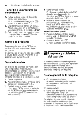 es Limpieza y cuidados del aparato
32
PonerfinaunprogramaencursoPoner fin a un programa en
curso (Reset)
1. Pulsar la tecla Inicio P durante
aprox. tres segundos.
En la pantalla de visualización )"
aparece la indicación : .
2. El programa dura aprox. un minuto.
Al cabo aparece en la pantalla de
visualización )" la indicación : .
3. Colocar el interruptor principal para
conexión/desconexión ( en la
posición de desconexión.
Cambio de programa
Tras pulsar la teca Inicio P no es
posible efectuar ningún cambio de
programa.
Un cambio de programa sólo es posible
a través de la función «Poner fin a un
programa en curso (Reset)».
Secado intensivo
En el ciclo de aclarado se trabaja con
una temperatura más elevada,
alcanzándose así un mejor resultado del
secado. La duración del programa
puede prolongarse ligeramente.
(¡Prestar atención a la vajilla delicada!)
1. Cerrar la puerta.
2. Accionar el interruptor principal para
conexión y desconexión (.
3. Oprimir la tecla selectora de
programas # y pulsar la tecla de
Inicio P hasta que en la pantalla
de visualización )" aparezca la
indicación : ....
4. Soltar ambas teclas.
El piloto de control de la tecla #
destella y en la pantalla de
visualización )" se ilumina el valor
ajustado de fábrica : .
5. Pulsar la tecla selectora de
programas # repetidamente,
hasta que en la pantalla de
visualización )" aparezca el valor
ajustado de fábrica : .
Para modificar el ajuste:
1. Pulsando la tecla 3 se puede
activar : o desactivar : el
secado intensivo.
2. Pulsar la tecla Inicio P.
El valor ajustado es memorizado.
Limpieza y cuidados
del aparatoLimpieza ycuidados delaparato
El control y mantenimiento regulares
de su lavavajillas contribuirán a prevenir
averías y perturbaciones en el
funcionamiento de éste. Si quiere
ahorrarse tiempo y un disgusto.
Estado general de la máquina
Compruebe si existen
acumulaciones de grasa y cal en
el compartimento interior del
lavavajillas.
En caso positivo:
Llene con detergente la cámara
de detergente. Ponga en
funcionamiento el lavavajillas vacío
a una temperatura alta de lavado.
Para la limpieza de la máquina sólo
deberán emplearse detergentes
o agentes limpiadores específicos para
la limpieza interior del lavavajillas.
 