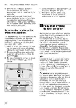 es Pequeñas averías de fácil solución
34
3. Eliminar los restos de alimentos
acumulados en los filtros y
enjuagarlos bajo el chorro de agua
del grifo.
4. Montar el grupo de filtros en su
emplazamiento actuando en orden
inverso al de su retirada. Prestar
atención que tras apretar los filtros,
las marcas en forma de flecha estén
una enfrente de la otra.
Advertencias relativas a los
brazos de aspersión
Los depósitos de cal o las partículas de
suciedad procedentes del agua de
lavado pueden obstruir los inyectores
(orificios) y apoyos de los brazos de
aspersión 1: y 1Z.
1. Verificar si los inyectores (orificios)
de los brazos de aspersión están
obstruidos por restos de alimentos.
2. Desmontar el brazo de aspersión
superior, retirando los tornillos de
sujeción 1:.
3. En caso necesario, extraer el brazo
de aspersión inferior 1Z hacia
arriba.
4. Limpiar los brazos de aspersión bajo
el chorro de agua del grifo.
5. Montar los brazos en su sitio,
encajando el brazo inferior y
atornillando el brazo superior.
Pequeñas averías
de fácil soluciónPequeñas averías defácil solución
Hay pequeñas anomalías que pueden
surgir durante el funcionamiento diario
del aparato y que no suponen
necesariamente la existencia de una
avería, pudiendo ser subsanadas por
Vd. mismo. Esto asegura que su
aparato vuelva a estar rápidamente
disponible. En el cuadro siguiente
le mostramos una serie de posibles
causas de perturbaciones o anomalías,
así como los consejos correspondientes
para su subsanamiento.
Nota
En caso de que el aparato se parara
durante su funcionamiento sin razón
aparente o no se pudiera poner en
marcha, deberá ejecutarse primero la
función «Cancelar Programa» (Reset)».
(Véase el capítulo «Manejo del
aparato»)
m Advertencia – Téngalo presente:
Las reparaciones que fuera necesario
efectuar en su aparato sólo las deberá
ejecutar un técnico debidamente
cualificado. En caso de tener que
sustituir alguna pieza o mecanismo de
la máquina, deberá prestarse suma
atención a que las piezas de repuesto
sean piezas originales del fabricante.
Las reparaciones incorrectas pueden
causar daños de consideración o dar
lugar a situaciones de peligro para el
usuario.
 