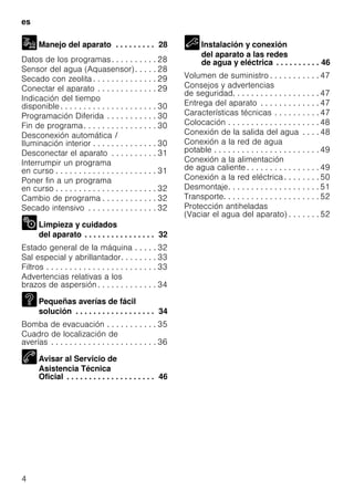 es
4
Manejo del aparato . . . . . . . . . 28
Datos de los programas. . . . . . . . . . 28
Sensor del agua (Aquasensor). . . . . 28
Secado con zeolita . . . . . . . . . . . . . . 29
Conectar el aparato . . . . . . . . . . . . . 29
Indicación del tiempo
disponible . . . . . . . . . . . . . . . . . . . . . 30
Programación Diferida . . . . . . . . . . . 30
Fin de programa. . . . . . . . . . . . . . . . 30
Desconexión automática /
Iluminación interior . . . . . . . . . . . . . . 30
Desconectar el aparato . . . . . . . . . . 31
Interrumpir un programa
en curso . . . . . . . . . . . . . . . . . . . . . . 31
Poner fin a un programa
en curso . . . . . . . . . . . . . . . . . . . . . . 32
Cambio de programa . . . . . . . . . . . . 32
Secado intensivo . . . . . . . . . . . . . . . 32
Limpieza y cuidados
del aparato . . . . . . . . . . . . . . . . 32
Estado general de la máquina . . . . . 32
Sal especial y abrillantador. . . . . . . . 33
Filtros . . . . . . . . . . . . . . . . . . . . . . . . 33
Advertencias relativas a los
brazos de aspersión. . . . . . . . . . . . . 34
Pequeñas averías de fácil
solución . . . . . . . . . . . . . . . . . . 34
Bomba de evacuación . . . . . . . . . . . 35
Cuadro de localización de
averías . . . . . . . . . . . . . . . . . . . . . . . 36
Avisar al Servicio de
Asistencia Técnica
Oficial . . . . . . . . . . . . . . . . . . . . 46
Instalación y conexión
del aparato a las redes
de agua y eléctrica . . . . . . . . . . 46
Volumen de suministro . . . . . . . . . . . 47
Consejos y advertencias
de seguridad. . . . . . . . . . . . . . . . . . . 47
Entrega del aparato . . . . . . . . . . . . . 47
Características técnicas . . . . . . . . . . 47
Colocación . . . . . . . . . . . . . . . . . . . . 48
Conexión de la salida del agua . . . . 48
Conexión a la red de agua
potable . . . . . . . . . . . . . . . . . . . . . . . 49
Conexión a la alimentación
de agua caliente . . . . . . . . . . . . . . . . 49
Conexión a la red eléctrica. . . . . . . . 50
Desmontaje. . . . . . . . . . . . . . . . . . . . 51
Transporte. . . . . . . . . . . . . . . . . . . . . 52
Protección antiheladas
(Vaciar el agua del aparato) . . . . . . . 52
 