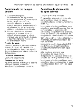 Instalación y conexión del aparato a las redes de agua y eléctrica es
49
Conexión a la red de agua
potable
1. Acoplar la manguera
de alimentación del agua limpia
(potable) al grifo de agua con ayuda
de las piezas y accesorios
suministrados con el aparato.
Prestar atención a que la manguera
de alimentación del agua no esté
doblada, aplastada ni entrelazada.
2. En caso de conectar un nuevo
aparato a la toma de agua, no
deberá utilizarse nunca la misma
manguera de alimentación de agua.
Adquirir siempre una manguera
de alimentación nueva.
Presión del agua:
Mínima 0,05 MPa (0,5 bares), máxima
1 MPa (10 bares). En caso de que
la presión del agua de red sea superior,
deberá instalarse una válvula reductora
de la presión.
Caudal de alimentación:
Mínimo 10 litros/minuto
Temperatura del agua:
Agua fría; en caso de trabajar el aparato
con agua caliente, la máxima
temperatura admisible es de 60 °C.
Conexión a la alimentación
de agua caliente *Conexiónalaalimentacióndeaguacaliente
* según el modelo concreto
El lavavajillas se puede conectar a la
alimentación de agua fría o agua
caliente hasta una temperatura máxima
de 60 °C.
La conexión a la alimentación de agua
caliente es aconsejable cuando ésta es
suministrada por una instalación
adecuada y energéticamente favorable,
como por ejemplo una instalación de
energía solar con tubería de circulación.
Con esta opción se reduce el consumo
de energía, así como la duración del
ciclo de lavado.
Mediante la opción Agua caliente :
puede Vd. adaptar óptimamente su
aparato al funcionamiento con agua
caliente.
A tal efecto se aconseja una
temperatura del agua mínima
(temperatura del agua que entra en el
aparato) de 40 °C y máxima de 60 °C.
La conexión a la alimentación de agua
caliente no se aconseja cuando el agua
caliente proceda de un termo de agua
eléctrico.
 
