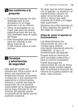 Uso conforme a lo prescrito es
5
Uso conforme a lo
prescrito
Uso conforme a lo prescrito
El presente aparato ha sido
diseñado para el uso
doméstico en el hogar
particular o en su entorno.
Utilice el lavavajillas en su
hogar sólo para las tareas
específicas para las que ha
sido diseñado: lavar la vajilla
del hogar.
Este lavavajillas está previsto
para ser utilizado a una
altura máxima de
2.500 metros sobre el nivel
del mar.
Consejos
y advertencias
de seguridadConsejos yadvertencias deseguridad
Este aparato puede ser
utilizado por niños a partir de 8
años y por personas con
limitaciones físicas, sensoriales
o psíquicas, o que carezcan de
experiencia y conocimientos,
siempre y cuando sea bajo la
supervisión de una persona
responsable de su seguridad o
que le haya instruido en el uso
correcto del aparato siendo
consciente de los daños que se
pudieran ocasionar.
No dejar que los niños jueguen
con el aparato. La limpieza y el
mantenimiento rutinario no
deben encomendarse a los
niños a menos que sean
mayores de 8 años y lo hagan
bajo supervisión.
Mantener los niños menores de
8 años alejados del aparato y
del cable de conexión.
Antes de poner el aparato en
funcionamiento
Lea detenidamente las
instrucciones de uso y de
montaje para obtener
información importante sobre la
instalación, el uso y el
mantenimiento del aparato.
Guarde toda la información
para consultas posteriores o
para el próximo propietario.
Puede descargar las
instrucciones de uso de forma
gratuita desde nuestra página
web. Encontrará la dirección de
Internet en la parte posterior de
estas instrucciones.
 