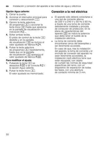 es Instalación y conexión del aparato a las redes de agua y eléctrica
50
Opción Agua caliente:
1. Cerrar la puerta.
2. Accionar el interruptor principal para
conexión y desconexión (.
3. Oprimir la tecla selectora
de programas # y accionar la
tecla Inicio P hasta que aparezca
en la pantalla de visualización la
indicación : ....
4. Soltar ambas teclas.
El piloto de control de la tecla #
destella y en la pantalla
de visualización )" se ilumina el
valor ajustado de fábrica : .
5. Pulsar la tecla selectora
de programas # repetidamente,
hasta que en la pantalla
de visualización )" aparezca el
valor ajustado de fábrica : .
Para modificar el ajuste:
1. Pulsando la tecla 3 se
desactiva : o se conecta :
la opción Agua caliente.
2. Pulsar la tecla Inicio P.
El valor ajustado es memorizado.
Conexión a la red eléctrica
El aparato sólo deberá conectarse a
una red de corriente alterna
de 220 V a 240 V y 50 Hz ó 60 Hz,
a través de una toma de corriente
debidamente instalada y provista
de conductor de protección. En la
placa de características del
aparato 9J se indica la potencia
que debe tener el fusible de la
instalación eléctrica.
La toma de corriente debe
encontrarse cerca del lavavajillas y
ser libremente accesible.
En caso de que, tras la instalación
del aparato, la toma de corriente y el
enchufe de conexión del aparato no
sean libremente accesibles, la
instalación (red) eléctrica tiene que
estar equipada, con objeto
de cumplir las normas de seguridad
específicas del ramo, con un
dispositivo de separación de todas
las fases, con una abertura
de contacto mínima de 3 mm.
 