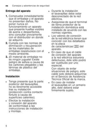 es Consejos y advertencias de seguridad
6
Entrega del aparato
1. Compruebe inmediatamente
que el embalaje y el aparato
no presentan daños. No
poner nunca en
funcionamiento un aparato
que presente huellas visibles
de avería o desperfectos,
sino consultar previamente
con el distribuidor en donde
se adquirió.
2. Cumpla con las normas de
eliminación y recuperación
de los materiales de
embalaje respetuosos con el
medio ambiente.
3. ¡El material de embalaje no
es ningún juguete! Existe
peligro de asfixia a causa de
los cartones plegables y las
láminas de plástico del
embalaje.
Instalación
Tenga presente que la parte
posterior del lavavajillas
no es libremente accesible
tras su instalación
(protección contra contacto
fortuito a causa de
superficies calientes).
Efectúe la instalación
y conexión del aparato
de conformidad a las
instrucciones de instalación
y montaje.
Durante la instalación
el lavavajillas debe estar
desconectado de la red
eléctrica.
Asegúrese de que el terminal
de tierra protector de la
instalación doméstica está
instalado de acuerdo con las
normas vigentes.
Los valores de conexión
de la red eléctrica tienen que
coincidir con los detallados
en la placa
de características 9J del
aparato.
En caso de que el cable
de conexión del aparato
a la red eléctrica estuviera
defectuoso, éste sólo podrá
ser sustituido por uno
especial.
Con objeto de evitar
situaciones de peligro, este
cable solo deberá adquirirse
en el Servicio de Asistencia
Técnica Oficial de la marca.
En caso de instalar
el lavavajillas en un armario
alto, éste deberá estar
firmemente sujeto.
 