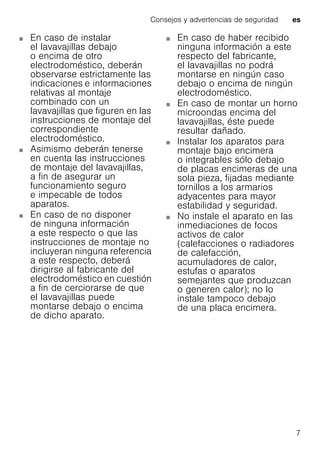 Consejos y advertencias de seguridad es
7
En caso de instalar
el lavavajillas debajo
o encima de otro
electrodoméstico, deberán
observarse estrictamente las
indicaciones e informaciones
relativas al montaje
combinado con un
lavavajillas que figuren en las
instrucciones de montaje del
correspondiente
electrodoméstico.
Asimismo deberán tenerse
en cuenta las instrucciones
de montaje del lavavajillas,
a fin de asegurar un
funcionamiento seguro
e impecable de todos
aparatos.
En caso de no disponer
de ninguna información
a este respecto o que las
instrucciones de montaje no
incluyeran ninguna referencia
a este respecto, deberá
dirigirse al fabricante del
electrodoméstico en cuestión
a fin de cerciorarse de que
el lavavajillas puede
montarse debajo o encima
de dicho aparato.
En caso de haber recibido
ninguna información a este
respecto del fabricante,
el lavavajillas no podrá
montarse en ningún caso
debajo o encima de ningún
electrodoméstico.
En caso de montar un horno
microondas encima del
lavavajillas, éste puede
resultar dañado.
Instalar los aparatos para
montaje bajo encimera
o integrables sólo debajo
de placas encimeras de una
sola pieza, fijadas mediante
tornillos a los armarios
adyacentes para mayor
estabilidad y seguridad.
No instale el aparato en las
inmediaciones de focos
activos de calor
(calefacciones o radiadores
de calefacción,
acumuladores de calor,
estufas o aparatos
semejantes que produzcan
o generen calor); no lo
instale tampoco debajo
de una placa encimera.
 