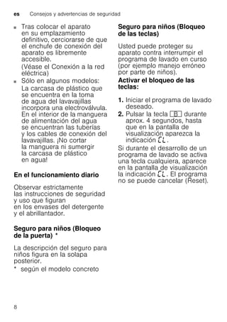 es Consejos y advertencias de seguridad
8
Tras colocar el aparato
en su emplazamiento
definitivo, cerciorarse de que
el enchufe de conexión del
aparato es libremente
accesible.
(Véase el Conexión a la red
eléctrica)
Sólo en algunos modelos:
La carcasa de plástico que
se encuentra en la toma
de agua del lavavajillas
incorpora una electroválvula.
En el interior de la manguera
de alimentación del agua
se encuentran las tuberías
y los cables de conexión del
lavavajillas. ¡No cortar
la manguera ni sumergir
la carcasa de plástico
en agua!
En el funcionamiento diario
Observar estrictamente
las instrucciones de seguridad
y uso que figuran
en los envases del detergente
y el abrillantador.
Seguro para niños (Bloqueo
de la puerta)Bloqueodelapuerta *
La descripción del seguro para
niños figura en la solapa
posterior.
* según el modelo concreto
Seguro para niños (Bloqueo
de las teclas)Bloqueodelasteclas
Usted puede proteger su
aparato contra interrumpir el
programa de lavado en curso
(por ejemplo manejo erróneo
por parte de niños).
Activar el bloqueo de las
teclas:
1. Iniciar el programa de lavado
deseado.
2. Pulsar la tecla + durante
aprox. 4 segundos, hasta
que en la pantalla de
visualización aparezca la
indicación .
Si durante el desarrollo de un
programa de lavado se activa
una tecla cualquiera, aparece
en la pantalla de visualización
la indicación . El programa
no se puede cancelar (Reset).
 