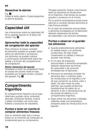 es
16
Desactivar la alarma
Fig. "
Pulsar la tecla «alarm» 5 para desactivar
la alarma acústica.
Capacidad útil
Las indicaciones sobre la capacidad útil
de su aparato figuran en la placa del
mismo. Fig. ,
Aprovechar toda la capacidad
de congelación del aparato
Para introducir la mayor cantidad
de alimentos posible se pueden retirar
todos los elementos y accesorios.
Los alimentos se pueden colocar
a continuación directamente sobre las
baldas y el fondo del compartimento
de congelación.
Retirar elementos del aparato
Desplazar el cajón de congelación hacia
el cuerpo del usuario hasta el tope,
levantarlo por la parte frontal y retirarlo
del aparato. Fig. $
Compartimento
frigorífico
El compartimento frigorífico es el lugar
ideal para guardar carne, embutido,
pescado, productos lácteos, huevos
y platos cocinados, así como pan,
bollería y productos de repostería.
Puntos a tener en cuenta al
comprar alimentos frescos:
Que un alimento esté más o menos
fresco en el momento de comprarlo es
fundamental para su conservación.
Téngase presente: Cuanto más frescos
sean los alimentos al introducirlos
en el frigorífico, más tiempo se pueden
guardar y conservar en el mismo.
Por lo tanto le aconsejamos preste suma
atención a comprar siempre alimentos lo
más frescos posible.
En el caso de productos precocinados
o alimentos envasados por el fabricante
deberán observarse las fechas
de caducidad o de consumo señaladas.
Puntos a observar al guardar
los alimentos
■ Guarde preferentemente alimentos
en estado fresco y en perfectas
condiciones. De este modo
conservarán su calidad y frescura
durante más tiempo.
■ En el caso de productos
precocinados o alimentos envasados
deberán observarse las fechas
de caducidad o de consumo
señaladas por el fabricante .
■ Asimismo se aconseja envolver los
alimentos bien o cubrirlos antes
de introducirlos en el frigorífico a fin
de que conserven su aroma, color y
sabor. De este modo se evita,
además, que puedan producirse
transferencias de sabor de un
alimento a otro o decoloraciones de
las piezas de plástico en el
compartimento frigorífico.
■ Dejar enfriar los alimentos o bebidas
calientes hasta una temperatura
ambiente antes de introducirlos en el
aparato.
 