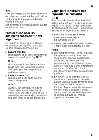 es
17
Nota
Evite el contacto directo de los alimentos
con el panel posterior del aparato, de lo
contrario la libre circulación del aire
quedará afectada.
Los alimentos o envases podrían quedar
adheridos al panel.
Prestar atención a las
diferentes zonas de frío del
frigorífico
En función de la circulación del aire
en el interior del frigorífico, se crean
en éste diferentes zonas de frío:
■ La zona más fría
se encuentra en el panel posterior y el
compartimento fresco. Fig. !/16
Nota
Un consejo práctico: Guarde en las
zonas más frías los alimentos más
delicados (por ejemplo pescado,
embutido, carne).
■ La zona menos fría
se encuentra en la parte superior
de la contrapuerta.
Nota
Guardar, por ejemplo, en la zona
menos fría el queso curado y la
mantequilla. De esta manera el queso
conservará su aroma y la mantequilla
se podrá untar en el pan fácilmente.
Cajón para la verdura con
regulador de humedad
Fig. '
Para crear el clima de almacenamiento
óptimo para la fruta y verdura se puede
regular – en función de las cantidades
de alimentos introducidos – la humedad
del aire en el cajón para la verdura:
■ pequeñas cantidades de fruta
y verdura – elevado grado
de humedad del aire
■ grandes cantidades de fruta y verdura
– bajo grado de humedad del aire
Notas
■ La fruta (por ejemplo, piñas, plátanos,
papayas y cítricos) y la verdura
(berenjenas, pepinos, calabacines,
pimientos, tomates y patatas)
sensibles al frío deberán guardarse
fuera del frigorífico a una temperatura
de aprox. +8 °C a +12 °C a fin
de conservar óptimamente su calidad
y sabor.
■ En función de la cantidad y el tipo
de alimento guardado en el cajón
para la verdura, puede formarse agua
de condensación en el mismo.
Eliminar el agua de condensación con
un paño seco y adaptar el grado
de humedad del aire del cajón para
la verdura a través del mando
regulador de humedad.
 