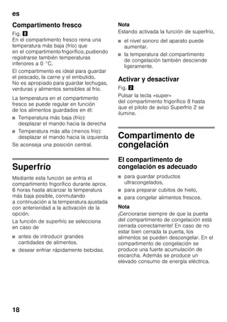 es
18
Compartimento fresco
Fig. (
En el compartimento fresco reina una
temperatura más baja (frío) que
en el compartimento frigorífico, pudiendo
registrarse también temperaturas
inferiores a 0 °C.
El compartimento es ideal para guardar
el pescado, la carne y el embutido.
No es apropiado para guardar lechugas,
verduras y alimentos sensibles al frío.
La temperatura en el compartimento
fresco se puede regular en función
de los alimentos guardados en él:
■ Temperatura más baja (frío):
desplazar el mando hacia la derecha
■ Temperatura más alta (menos frío):
desplazar el mando hacia la izquierda
Se aconseja una posición central.
Superfrío
Mediante esta función se enfría el
compartimento frigorífico durante aprox.
6 horas hasta alcanzar la temperatura
más baja posible, conmutando
a continuación a la temperatura ajustada
con anterioridad a la activación de la
opción.
La función de superfrío se selecciona
en caso de
■ antes de introducir grandes
cantidades de alimentos.
■ desear enfriar rápidamente bebidas.
Nota
Estando activada la función de superfrío,
■ el nivel sonoro del aparato puede
aumentar.
■ la temperatura del compartimento
de congelación también desciende
ligeramente.
Activar y desactivar
Fig. "
Pulsar la tecla «super»
del compartimento frigorífico 8 hasta
que el piloto de aviso Superfrío 2 se
ilumine.
Compartimento de
congelación
El compartimento de
congelación es adecuado
■ para guardar productos
ultracongelados,
■ para preparar cubitos de hielo,
■ para congelar alimentos frescos.
Nota
¡Cerciorarse siempre de que la puerta
del compartimento de congelación está
cerrada correctamente! En caso de no
estar bien cerrada la puerta, los
alimentos se pueden descongelar. En el
compartimento de congelación se
produce una fuerte acumulación de
escarcha. Además se produce un
elevado consumo de energía eléctrica.
 