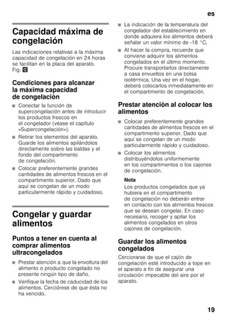 es
19
Capacidad máxima de
congelación
Las indicaciones relativas a la máxima
capacidad de congelación en 24 horas
se facilitan en la placa del aparato.
Fig. ,
Condiciones para alcanzar
la máxima capacidad
de congelación
■ Conectar la función de
supercongelación antes de introducir
los productos frescos en
el congelador (véase el capítulo
«Supercongelación»).
■ Retirar los elementos del aparato.
Guarde los alimentos apilándolos
directamente sobre las baldas y el
fondo del compartimento
de congelación.
■ Colocar preferentemente grandes
cantidades de alimentos frescos en el
compartimento superior. Dado que
aquí se congelan de un modo
particularmente rápido y cuidadoso.
Congelar y guardar
alimentos
Puntos a tener en cuenta al
comprar alimentos
ultracongelados
■ Prestar atención a que la envoltura del
alimento o producto congelado no
presente ningún tipo de daño.
■ Verifique la fecha de caducidad de los
alimentos. Cerciórese de que ésta no
ha vencido.
■ La indicación de la temperatura del
congelador del establecimiento en
donde adquiera los alimentos deberá
señalar un valor mínimo de -18 °C.
■ Al hacer la compra, recuerde que
conviene adquirir los alimentos
congelados en el último momento.
Procure transportarlos directamente
a casa envueltos en una bolsa
isotérmica. Una vez en el hogar,
deberá colocarlos inmediatamente en
el compartimento de congelación.
Prestar atención al colocar los
alimentos
■ Colocar preferentemente grandes
cantidades de alimentos frescos en el
compartimento superior. Dado que
aquí se congelan de un modo
particularmente rápido y cuidadoso.
■ Colocar los alimentos
distribuyéndolos uniformemente
en los compartimentos o los cajones
de congelación.
Nota
Los productos congelados que ya
hubiera en el compartimento
de congelación no deberán entrar
en contacto con los alimentos frescos
que se desean congelar. En caso
necesario, recoger y apilar los
alimentos congelados en otros
cajones de congelación.
Guardar los alimentos
congelados
Cerciorarse de que el cajón de
congelación esté introducido a tope en
el aparato a fin de asegurar una
circulación impecable del aire por el
aparato.
 